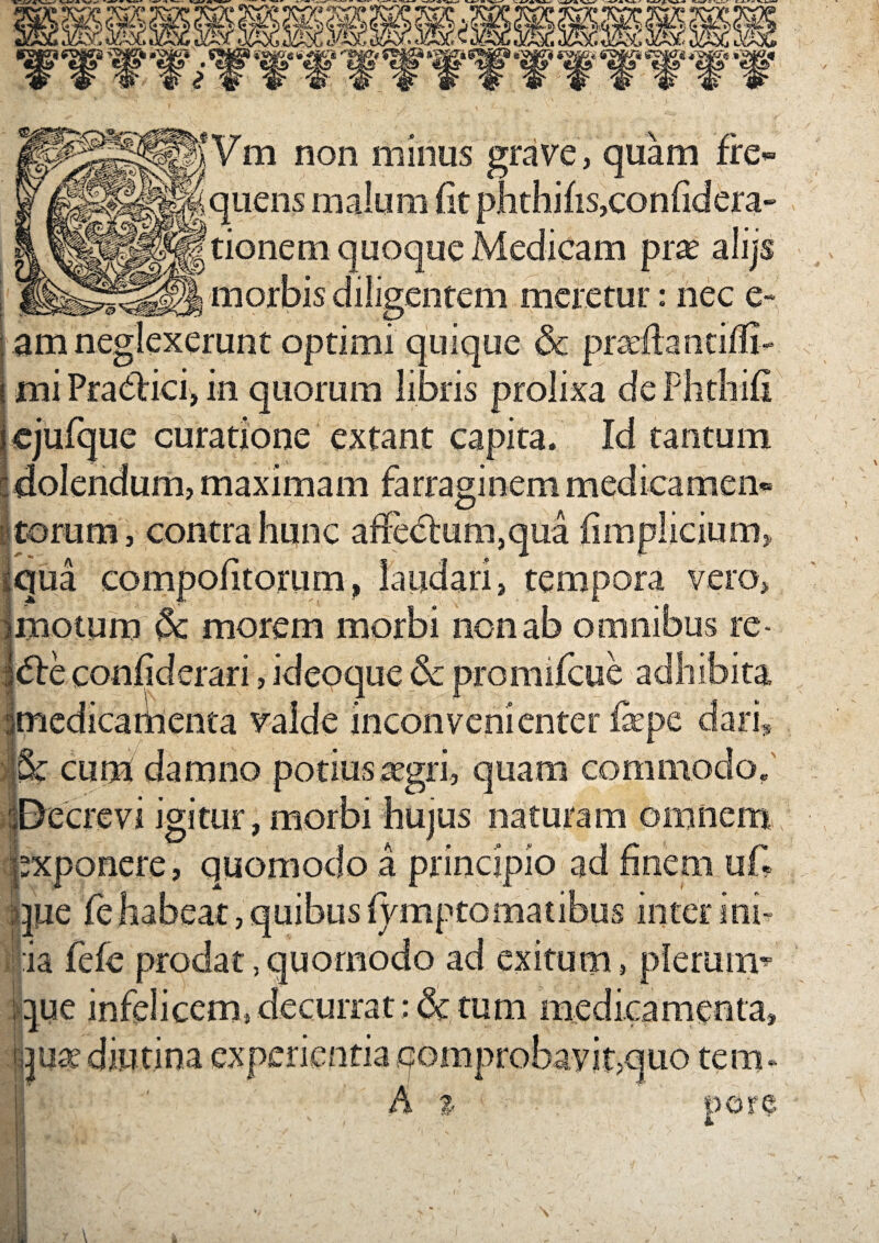 M»yVm non minus grave, quam fre is, Itionem quoque Medicam prte alijs morbis diligentem meretur: nec e- am neglexerunt optimi quique & i miPradlici, in quorum libris prolixa deP icjufque curatione extant capita. Id tantum | dolendum, maximam farraginem medicamen torum, contra [qua comnoii A qua , tempora vero > > motum §c morem morbi non ab omnibus re t 6tc conliderari, ideoque Sc medicabienta valde inconvenienter fx Sc cum damno potius tegri igitur, morbi hujus naturam omnem xponere, quomodo a principio ]Ue : 3.’ |ia fele prodat, quomodo ad exitum que infelicem, decurrat: & tum diutina experientia comprobavit;quo tem. src