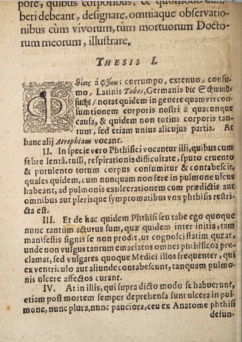 $ quiDus eorpoiioro r wc ^uvuivuv; uuin*- beri debeant , de%narc»o«miaque obfervatio- nibus cum vivorunr?tuto mortuorum Dodo* Ai, rum meorum? TffSSIS l f £<W a <p$w y corrumpo,- meuw, HSff, Lacinis ^A?/,Ger manis i) te 0 c|nnn§ / nOfal quidem in genere croanr.viseon- ftrmtione® corporis noftri a' quacunque caufa, & quidem nots tofina corporis ran- tum, fed etiam unius aticujus partis, Rt Atrophiam vdCanf» , 1L In fpecitf vf ro Phthifici vocantur illi,quibuscurH febre kntS»tuffi3refpirafioniadifficuitatejfputo^ cruento & purulento totum corpus confutuitur Stcontabefcit, quales quidem, cum nunquam non fere in pulmone uicus habeant,ad pulmonisexulcerationemcum orafdidhs auf omnibus aut plerisque Symptomatibus vox * ^ ^ c it' ^ ^ III. Et de hac quidem Phthifi fen tabe ego quoque fiunc tantum adturus fum,quae quidem inter initia»tam manifeHis fignisfe non prodit 3ur unde non vulgus tantum em adatos omnes clamat, fed vulgares quoque Medici illos frequenter #qui cx ventriculo aut aliundeconfabefcutifstanquam pulmo* nis ulcere affe&os curant. IV. At in illis, qui fupra didto modo fe habuerunt, edam poli mortem femper deprehenfa funt ulcera in pui Bione, nunc plura,nunc psnciora>ccii'ex Anatonae pnthu* f