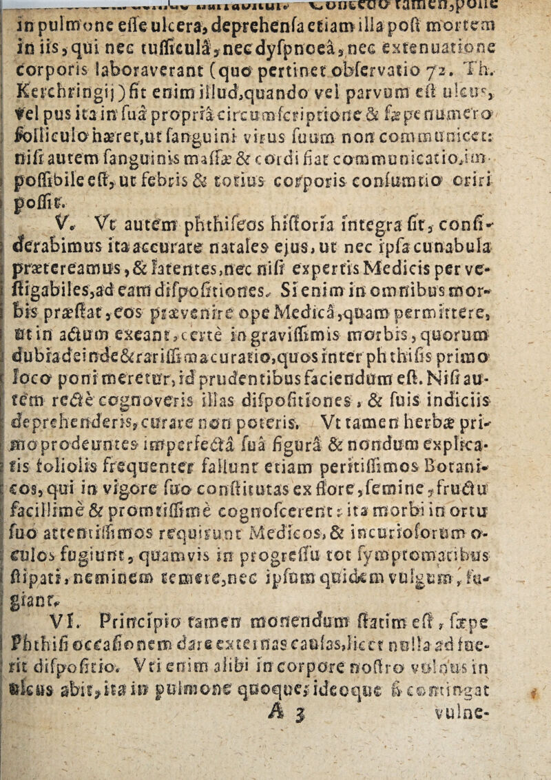 _—u»uauuuie vooseiii; laixicn^uue in pulmone efleulcera, deprehenfa etiamilla poft mortem in iis, qui nee tuificull» necdy fp ncea,.nee extenuatione corporis laboraverant (quo pertinet obfer vatio 72, Th. Kerchriogij) fit enim iiiu&quando vel parvum cfi ulcus, • fe! pus ita in fua' proprracirctimfcripridrie & far pe numero loiliculohteret.ut fanguini virus fuitm non communicet: nili:autem fanguinis maffae& cordi fiar communieatioim pofftbile eff» ut febris & totius corporis confurotio oriri i pofllr. V. Ve autem-phthifecs hifioria Integra fit, confi*- I eferabimus ita accurate natales ejus, ut nec ipfa cunabula i praetereamus,&latentes,nec ni fi expertis Medicis per ve* t fiigabiles,ad eam drfpofiuones. Si enim in omnibus mor- i bis praeliat,eos piacvenirc ope MedicS,quam permittere, l Bt iit a dium exeant,certe ingraviffimis morbis, quorum I dubradeindc&rar UBmacu ratio,quosinterphtbifis primo t loco poni meretor, id' prudentibus faciendum eft. Nifi au* I fCtn redi ecognoveris illas difpofitiones, & fuis indiciis | deprehenderis,curare non poteris, Vt tamen herbae pri* i ais prodeuntes imperfecta fua figurl & nondu m explica* s fis foliolis frequenter fallunt etiam perteiifimos Botatii- \ cos, qui in vigore fao condituras ex flore,femine,frudiu facillime & piomtiffime cogtiofcerent: ita morbi in ortu fuo attemilfimos requirunt Medicos,& incurioforum o- | culos fugiunt, quamvis in progrdfu- tot fyropt ornatibus i fiipatf, neminem temere,nee ipfnmquidem vulgem\ fu- ; S*anr' d VL Principio tamen monendum {latimefir fepe 1 Pfitiufi occafionem dare externas caulas,licet nulla ad fue- : fit difpofitiov Vri enim alibi in corpore noftro vulnus in uleas abit»ita in pulmone quoque# ideoque fi contingat h $ . vulne- ;