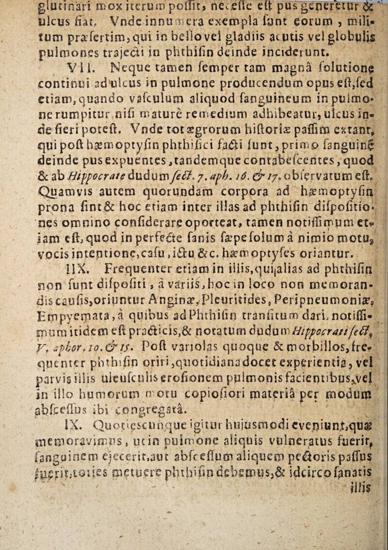 giunnari mox iterom ponit» nec die elt pus generetur & ulcus fiat, Vnde innu mera exempla iant eorum , mili¬ tum pr|efert!m,qifi in bello vel gladiis acutis vel globulis pulmones trajecti in phthifin deinde inciderunt. VI I. Neque tamen femper tam magna folutione continui adultus in pulmone producendum ©pus efi,fedi etiam, quando vafculum aliquod fanguiheum in pulmo¬ ne rumpitur,oifi mature remedium adhibeatur, ulcus in¬ de fieri poteft. Vnde tot aegrorum hiftoriae paffim extanr, qui poft bgemoptyfin phtbifici fa.<5H funt,primo fanguin$ deinde pusexpuentes^tandemquecontabeicentes,quod & ab Hippocrate dudumy£d?. 7. aph. 16. & 17. obfervatutn e fi. Quamvis autem quorundam' corpora ad hamoptyfiti ' prona fint& hoc etiam inter illas ad phthifin difpofitiQ- nes omnino confiderareoporteat, tamen notifiimum et¬ iam efhquqd in perfedte fanis fcepefoium a nimio motu* vocis intentione,cafusi&u &c.hiempptyfes oriantur. IIX. Frequenter etiam in illis,quijalias ad phthifin - non funt difpoiiti, a variis,hoc in loco non mecnoran- di5ca,ufis>oriuntur AnginatyPleuritides, Penpneumoniar, Empyeniata,a quibus ad Phthifin tranfitum dari; notiffi- snura itidem eft pradlicis,& notatum dudumHippocrati (e 'y, apker,io.&tf. Pcfl variolas quoque & morbillos,fre¬ quenter phthifin oriri,quotidianadoc.ee experientia, vel parvis iliis uleufculiserofionem pulmonis facientibus^vel In illo humorum n otu copioiiori materi;! per modum ab Mus ibi congregati. IX. Quotiescumque igitur huiusmodi eve.i)iun,t,qu# memoravimus, utin pulmone aliquis vulneratus fuerit, fanguinem ejecerit,aut abfcefium aliquem pecoris palTus fp$rit;toiks'metuere phthifin debemus,& idcirco fanatis ' ■ ‘ ■ ' • illi? I
