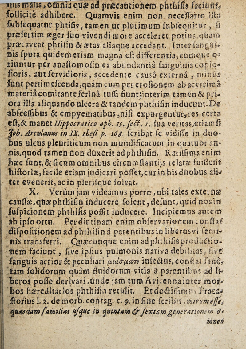iins maiis, Omfiia cjtl* ad priecaijnofsem r_ follieite adhibere. Quamvis enim non, neeeffarro i fublequatur phtifis, tamen ut plurimum fubfequitssr, praefertim ager fuo vivendi more accelerer poties -2 .qua® praecaveat phtiiin & aetas aliaque accedant. luter {angui* liis fputa quidem etiam magna sfl differentia, cumque riuntur per anaftomolm ex abundantia fangmrtiacQpiq* lioris, aut fervidioris, accedente cama externa , miniis funt pertimgfeendajqeam cum per eroflonem ab acerrima tnateriacomitante ferina tuffi fiuntjinterim tamen & pri¬ ora illa aliquando tdeera & tandem phthifininducuet.Du Sbfceffibus & empyematibus ,nsfi exporgenturjres certa eft,& manet Hippoeratieo aph. is. [eii* i. (ea veritasjCtiamli tfob. ArcuUmm in IX, tbefi p. i6g. feribat fe vidifle in duo¬ bus ulcus pleuriticum non mundificatum in quatubr aa* iiis,quod tamen Uon duxerit ad phthifin. RariffimaeniUS firee funt,&ffcum omnibus cireum.ftantijs relatae fuiiktit hifloriatj facile etiam judicari poffetjCUr in his duobus alk ter evenerit, ac in plcriique foleat. X,- Verdm jam videamus porro,ubi tales extern^ £aUffae,qU^phthifin inducere folent ,defunt,quid nositi fufpicionem phthfiis poffit inducere. Incipiemus autem *b ipfo ortu. Per diutinam enim obfervationem condat difpofmonera adphthifin a parentibus io liberos vi 'fetnk ' His transferri. Quare onque enim ad phthifisprodudlio- tiem faciunt 9- Ave ipfius pulmonis nativa debilitas,- ftvtf fanguis aerior & peculiari pid&itdvt infedlus,conflat faftl# tam folidorum quam fluidorum vitia a parantibus ad li¬ beros polfe derivari,unde jam tum Avicennaimer mei- bos hereditarios phthifin retulit,- EtdodttflTimut Praesif florius 1.2. de morb. contag. c. g. in fine fer ibit, tiufxm.ijfit, quadam familias ufqae in qxintam<& [textamgtmtattpnem #- mnes>