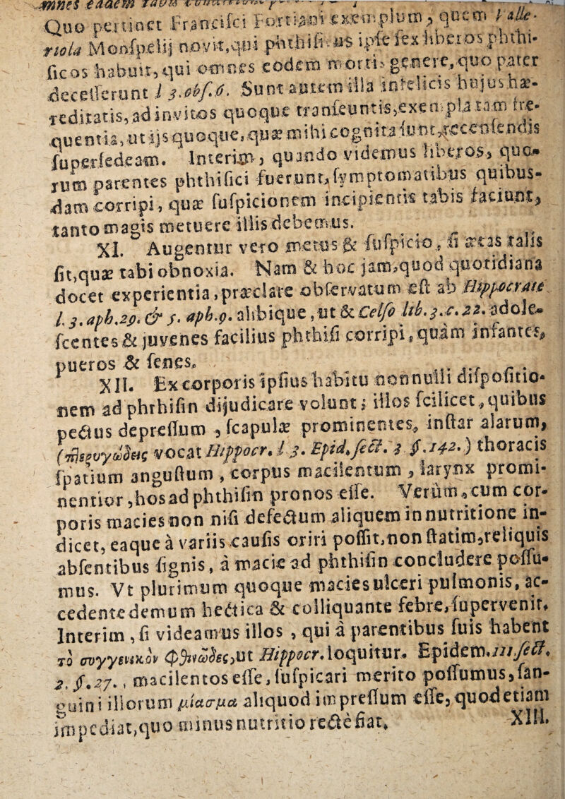 Quo pertinet .Fr.analc.! Fdrtiaw «x.cn!jp.Juro> quem j w- :m/^ Moofpelij nov^qui piu,hiltt«$ i p ^ e S e x :h c r o s p. u h i - ficos fiahuvt,.qui omnes eodem monti* geJiere,quo pater decelferunt l 3^f0. Sunt autemma mishcn bujusns- redimis,ad invitos quoque trameunt^exempUram he- nuentia, mijs quoque.qux mihi cognita fuht^ecCiJfeodjs fuoerfedeam. ' Interyp, quando videmus noeros., qua- jum parentes pbthifici i-uerunt* fymptomatib-ius quibus- A a m corripi > quae fufpicionem incipientis tabis faciunt, tanto magis metuere illis debemus. %L Augentur veto fBCtas fk {lifptcto, %t ^cas talis fit,quae tabi obnoxia. Nam & hoc jam,quod quotidiana docet experientia,praedate obfervatum eft ab Wpmmt l s.apb'2fi, & /. apb.p, ahbiquc ,ut & Celfo &>**•**•*doIe- fcentes&juvenes facilius phthtfi corripi,quam infantes* pueros & fenes, . M. ~ . r XII* Ex corporis ipfius habitu non nulli difpotmo* nem adphrhifin dijudicare -volunt i vilos fcilicet , quibus pcaus deprefium , fc3puk prominentes, inftar alarum, (mhevyAg vocat Hipfocr. Ij. Epid^fecL 3 §,142.) thoracis 1 fpatium angufium , corpus macilentum , larynx promi- nentior ,hosad phthifm pronos die. Verum*cum cor¬ poris macies non nifi defeaum aliquem innutritionc in¬ dicet, eaque a variis caufis oriri poffit.nonftatimjreliquis abfentibus fignis, a macie ad phthifin concludere poffu- mus. Vt plurimum quoque maciesulceri pulmonis, ac¬ cedente demum hedtica & coiliquante febre,lupervenit, Interim , fi videamus illos , qui a parentibus fuis habent ro ovyytmov Qfrahs>m HifpocrAoqmxnu Epidenwi//^. 2, §,27.. macilentos effe,Tttfpicari merito polTumus,fan- guini illorum p-icurpict aliquod imprefium effe, quod etiam irup€diat,quominus nutritio reiSte fiat, X1M.