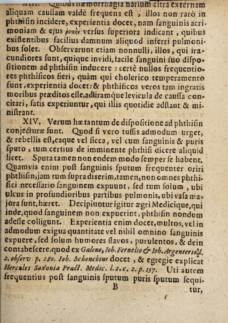 Tsirij v^usuilsnxmorniagia narmffi citra externam aliquam cauftam valde frequens eft , illos non raro in phthifinincidere,experientia docet,nam fanguinisacri¬ moniam & ejus po7r/jt verfus fuperiora indicant , quibus exiftentibus facilius damnum aliquod inferri pulmoni* bus folct. Obfervarunt etiam nonnulli, illos, qui ira¬ cundiores funt, quique invidi,facile fanguini fuo difpo- fitionem ad phthiiin inducere : certe nullos frequentio» res phthificos fieri, quam qui cholerico temperamento funt .experientia docet:& phthificos veros tam ingratis moribus praeditos efle,adliramquelevicula de cauffa con¬ citari, fatis experiuntur,qui illis quotidie adftant & mu niftrant. , XIV» Verum hae tantum dedifpofitionead phthifin conje&urx funt. Quod fi vero tuflis admodum urget, & rebellis eft,eaque vel Cicca, vel cum fanguinis & puris fputo , tum certius de imminente phthifi dicere aliquid licet. Sputa tamen non eodem modo femper fe habent. ‘ Quamvis enim poft fanguinis fputum frequenter oriri phthifin,jam tum fupradixerim,tamen,non omnes phthi- jfici neceflario fanguinem expuunt, fed tum folum , ubi ulcus in profundioribus partibus pulmonis,ubi vafa tna« jora funt, haeret. Decipiuntur igitur aegri Medicique,qui inde,quod fanguinem non expuerint, phthifin nondum adede colligunt. Experientia enim docet,multos, vel in admodum exigua quantitate vel nihil omnino fanguinis expuere,fed loium humores flavos, purulentos, & dein contabcfcere.quod cnGalexo, Ioh.Fernclid & bb.Argentenstl. 2.obferv p. 2go. leh. Schenchtws docet , & egregie explicat Hercules Saxonia Praff. Medie. 1.2. c. 2.p, jjy, Uti autem frequentius poft (anguinis fputum puris fputum fequi- : • - ® ' ' ■' tur, N V 1