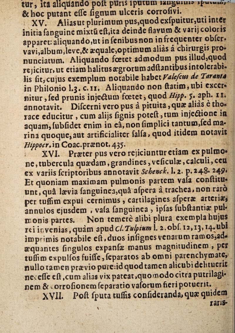 &hoc putant effe fignum ulceris corrofivi. XV. Alias ut plurimum pus,quod exfpuitur,uti inter initia fanguine roixtueft,ita deinde flavum & varij coloris apparet: aliquando,ut in fenibus non in frequenter obfer- vavi,album,leve,& aequale,optimum alias a chirurgis pro» nunciatum. Aliquando foetet admodum pus illud,quod rejicitur» ut etiam halitus aegrorum aditantibus intolerabi¬ lis fit,cujus exemplum notabile habet Valefcm de Tarani* in Philonio l.$. c.n, Aliquando non ftatim,ubi excer* nitur ,fed prunis inje&um foetet,quod Hipp. 5. aph. 11. annotavit. Difcerni vero pus a pituita, qu* alias e tho¬ race educitur, cum alijs fignis potcft,tum injeftione in aquam,fubfidet enim in e&.nonfimplici tantum,fed ma¬ rina quoque,aut artificialiter falfa, quod itidem notavit Hippocr,\n Coac.prsenot.435. XVI. Prseter pus vero rejiciuntur etiam ex pulmo* ne,tubercula quaedam»grandines, veficulae,calculi, ceu ex variis fcriptoribus annotavit Schenck. 1. 2. p. 249* Et quoniam maximam pulmonis partem vafa conftitu- unt,qud laevia fanguinca,qu& afpera a trachea,non raro per tuflim expui cernimus , cartilagines afperae arteiia?, annulos ejusdem » vala fanguinea , ipfas fubftantiae pul¬ monis partes. Non temere alibi plura exempla hujus rei in venias, quam apud cLTulpium 1. a.obf. 12,13» I4* imprimis notabile eft,duos infignes venarum ramos,ad« aequantes fingulos expanfx manus magnitudinem , per tuflim expulfos fuiffe ,fcparatos ab omni parenchymate, nullo tamen praevio puredd quod tamen alicubi delituerit nec effe eft ,cum alias vix pateat .quomodo citra putrilagi- nem A ^orrofionemfeparatio vaforum fieri potuerit. XVII. Poft fputa tuflis confideranda,qux quidem x3fis* S':