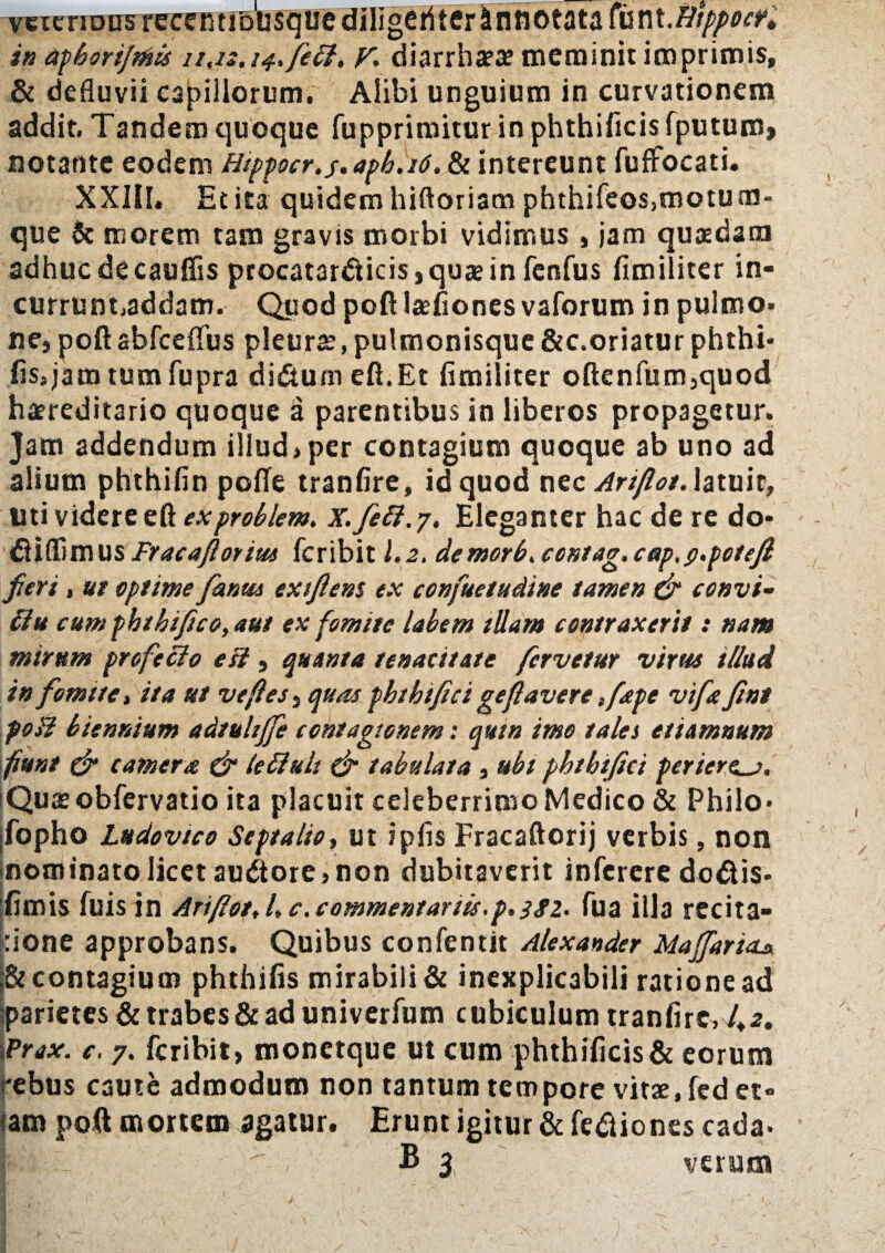 veicriDDs recemibusquc diligeriter Annotata fcnt.BppocK in aphorifmis 11.1s.14. feff. V. diarrha?ae meminit imprimis, & defluvii capillorum. Alibi unguium in curvationem addit. Tandem quoque fuppriroitur inphthificisfputum, notante eodem Hippocr.s*aph.i6. & intereunt fuffocati. XXJlI. Et ita quidem hiftoriam phthifeos,motum- que & morem tam gravis morbi vidimus , jam quaedam adhuc decauffis procatardiicis, quae in fenfus fimiliter in- currunt.addam. Quod poft iaeflones vaforum in pulmo, ne, poftabfceflus pleurae,pulmonisque&c.oriatur phthi* fis,jam tum fupra di&um eft.Et fimiliter oftenfum,quod haereditario quoque a parentibus in liberos propagetur. Jam addendum illud,per contagium quoque ab uno ad alium phthifin pofte tranfire, id quod nec Artflot. latuit, liti videre eft exproblem. X. feff. 7. Eleganter hac de re do* dH (fimus Fr ac a florius feribit 1.2. demor6. ccntag. cap.p.potejl fieri, ut optime fanm extftem ex confuetudine tamen & convi- ffu cum phthifico, aut ex fomite labem tUam contraxerit: nam mirum profeffo esi, quanta tenacitate fervetur virus illud in fomite t ita ut ve fles , quas pbthtfici geflavere ,fape vifa fint poli biennium adtuhffe contagionem: quin imo tales etiamnum fiunt dr camera & leffuls & tabulata , ubi phtbifici periere^j. Quaeobfervatio ita placuit celeberrimo Medico & Philo» [fopho Ludovico Septalia, ut ipfis Fracaftorij verbis, non nominato licet audiore, non dubitaverit inferere dodiis* fimis fuis in Ariftot, /, c. commentariis.p.}gz. fua illa recita- :ione approbans. Quibus confentit Alexander MajfariaA & contagium phthifis mirabili & inexplicabili ratione ad parietes & trabes & ad univerfum cubiculum tranfire, 4*. iPrax. e. 7. feribit, monetque ut cum phthificis& eorum *ebus caute admodum non tantum tempore vitse.fed et¬ iam poft mortem agatur. Erunt igitur & fe&iones cada» £ 3 verum )