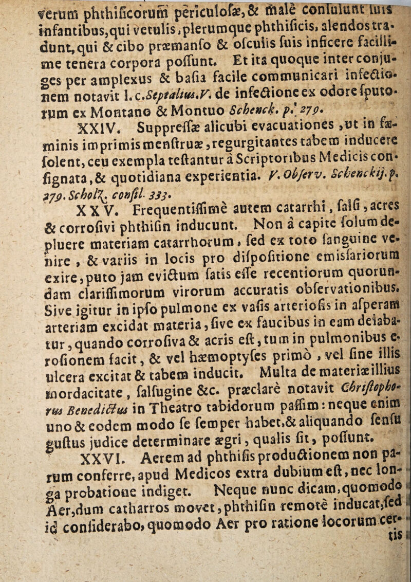 feram phthificorufti periculofae,& tftale confulunt luis infantibus,qui vetulis «plerumque phthifieis, alendos tra- dunt,qui &cibo prsemanfo & ofcuiis fuis inficere facilli¬ me tenera corpora poliunt» Et ita quoque inter conju- oes per amplexus & bafia facile communicari infedtio- nem notavit 1.c.SeptaliuitV> de infedlioneex odorefputo* rpm ex Montano & Montuo Scbenck. p.\ 270- / , XXIV. Suppreffae alicubi evacuationes ,ut in fas- minis imprimismenftruae,regurgitaotes tabem inducere folent, ceu exempla teftantur a Scriptoribus Medicis con« fignata,& quotidiana experientia. V• objerv. Schenckij.p 2?S). Schol\ confli 333' . .. X X V. Frequentiflime autem catarrhi.lalli, acres & corrofivi phtbifin inducunt. Non a capite folurn de¬ pluere materiam catarrborum» fed ex toto fanguine ve¬ nire , & variis in locis pro difpofitione emisfariorura exire,puto jam evidum fatis eiTe rccentiorum quorun- dam clarifiimorum virorum accuratis obfervationibus. Sive igitur in ipfo pulmone ex vafis arteriolis in afperam arteriam excidat materia, five ex faucibus in eam delaba¬ tur, quando corrofiva& acris eft.tumin pulmonibus e- rofionem facit, & vel h^moptyfes primo , vel fine illis ulcera excitat & tabem inducit» Multa de materis il ius mordacitate, falfugine &c. praeclare notavit Cbrippht- rm Benedictus in Theatro tabidorum pafliro: neque enim uno&eodem modo fe femper babet,& aliquando fenfu guftus judice determinare aegri, qualis fir, pofiunt. XXVI. Aerem ad phthifis produ&ionem non pa¬ rum conferre, apud Medicos extra dubium eft, nec lon- - ga probatione indiget. Neque nunc dicam.quomodo . Aer,dum catbarros movet,phtbifin remote inducat,led» id coniiderabo» quomodo Aer pro rasione locorum cer* •
