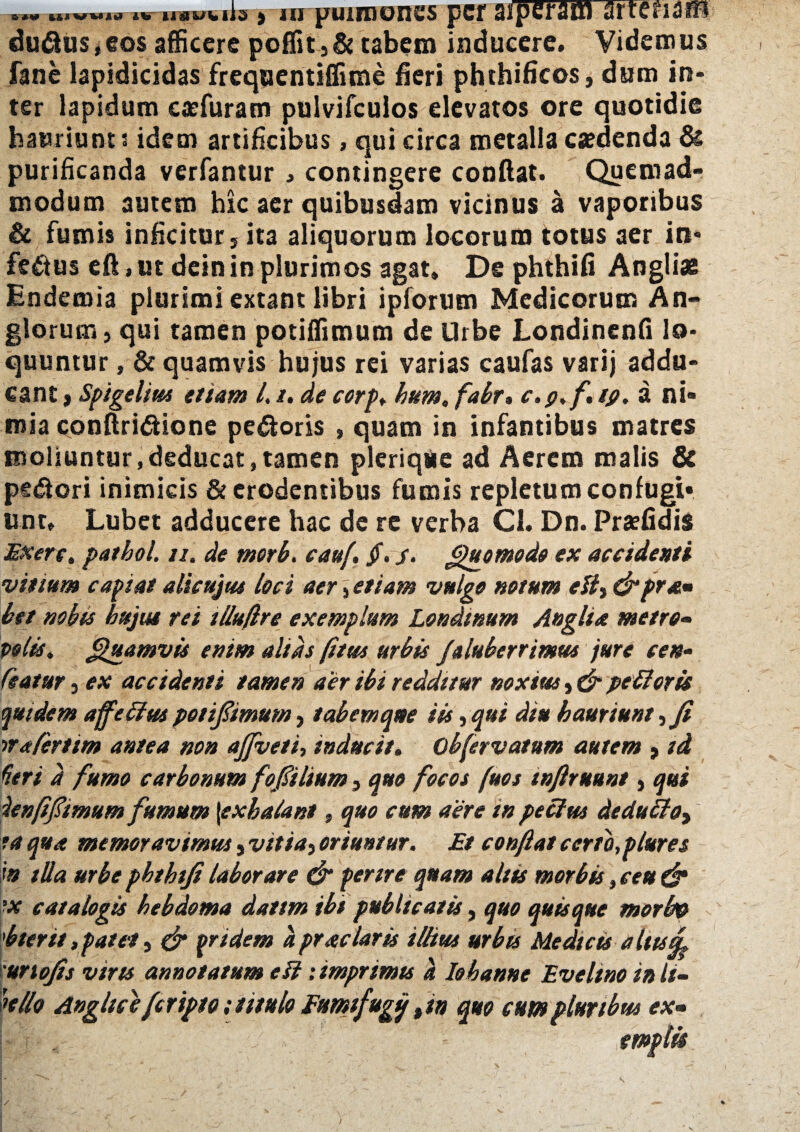 dubius,eos afficere poffit5& tabem inducere. Videmus fane lapidicidas frequentiffime fieri phthificos, dum in¬ ter lapidum eaefuram pulvifculos elevatos ore quotidie hauriunt s idem artificibus, qui circa metalla caedenda & purificanda verfantur , contingere confiat. Quemad¬ modum autem hic aer quibusdam vicinus a vaporibus & fumis inficitur, ita aliquorum locorum totus aer in¬ ferus eft»ut dein in plurimos agat» De phthifi Angliae Endemia plurimi extant libri ipforum Medicorum An- glorum, qui tamen potiffimum de Urbe Londinenfi lo¬ quuntur , & quamvis hujus rei varias caufas varij addu¬ cant t Spigelius etiam l. /. de corp* bum. fabr» c.p.f, tp. a ni¬ mia conftridione pedoris , quam in infantibus matres moliuntur,deducat»tamen plerique ad Aerem malis & pedori inimicis & erodentibus fumis repletum confugi¬ unt» Lubet adducere hac de re verba Cl. Dn. Praefidis Exerc. patbol. ti. de morb. cauf, §. s• Quomodo ex accidenti vinum capiat alicujus loci aer 5 etiam vulgo notum eHy&pra» bet nobis hujut rei tlluflre exemplum Londmum Anglia metro- polis. Quamvis enim alias (itus urbis /aluberrimus jure cen- Ceatur, ex accidenti tamen aer ibi redditur noxius, & pe tierit quidem affetlus potifmum, tabem ane iis, qui diu hauriunt, fi na fert im antea non ajfveti, inducit. obfervatum autem »id Heri d fumo carbonum fofilium, quo focos (uos tnfiruunt, qui denffimum fumum \exbaiant, quo cum aere in pe cius dedutloy ia qua memoravimus, vitia} oriuntur. Et conflat cerro,plure s in illa urbe pbthifi laborare & perire quam aliis morbis»ceu & ■x catalogis htbdoma dattm ibi publicatis, quo quisque morbp 'bterit,patet, & pridem d prae lar is illius urbis Medicis altu£ unojis viris annotatum e SI: imprimts d Io h anne Eveltno init- hilo Angite eferipto; titulo Eumifugij ti» quo cum pluribus ex»