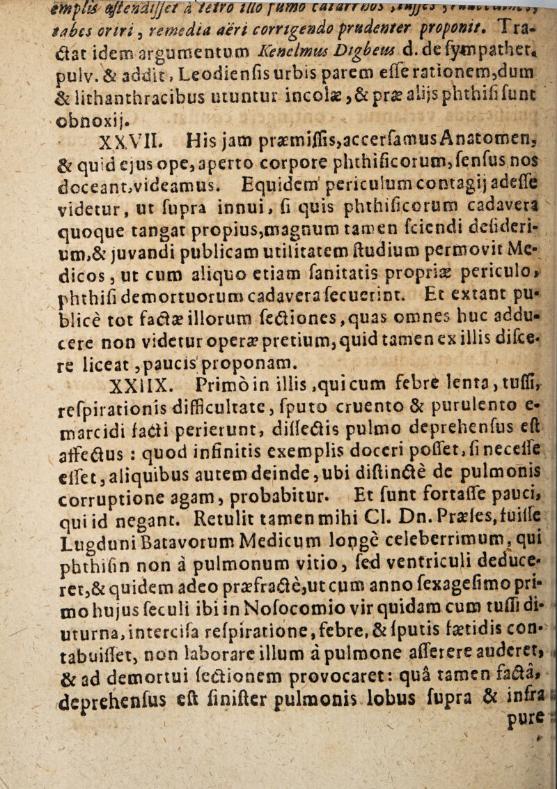 imyhfr fyjlendljjet d tetvo HIO fumo caiarrnos 5 m»»*-»»,/»,, tabes oriri, remedia aeri corrigendo prudenter proponi/. Tra¬ dat idem argumentum Kenelmtu Dtgbeus d. de fytnpathcr» puiv.& addit, Leodienfis urbis parem efferationem,dum &lithanthracibus utuntur incolae ,& pra? alijs phthififunt 'Obnoxij. :;S ^ f XXVII. His jam praetrsij[fis,accerfamus Anatomen, & quid ejus ope, aperto corpore phthificorum,fenfus nos doceant,videamus. Equidem' periculum contagi) adeffe videtur, ut fupra innui, fi quis phthificorum cadavera quoque tangat propius,magnum tamen feiendi ddideri- utn,& juvandi publicam utilitatem (ludium permovit Me¬ dicos , ut cum aliquo etiam fanitatis propria? periculo* phthifi demortuorum cadavera fecuerint. Et extant pu¬ blice tot faci a? illorum fcdioncs,quas omnes huc addu¬ cere non videtur opera? pretium, quid tamen ex illis di Ice- re liceat,paucis proponam. XXIIX. Primo in illis,qui cum febre lenta, tuffi, refpirationis difficultate, fputo cruento & purulento e- marcidi fadi perierunt, ditfedis pulmo deprehenfus eft affedus : quod infinitis exemplis doceri poffet,fineceffe effet, aliquibus autem deinde, ubi diftinde de pulmonis corruptione agam, probabitur» Et funt fortaflfe pauci» qui id negant. Retulit tamen mihi Cl. Dn. Prades.fuiile Lugduni Batavorum Medicum lopge celeberrimum, qui phthifin non a pulmonum vitio, fed ventriculi deduce¬ ret,& quidem adeo praefra&e,utcunt anno fexagefimo pri¬ mo hujus feculi ibi in Nofocomio vir quidam cum tufli di¬ uturna,intercila rdpiratione,febre, & (putis fetidis con- tabuiffet, non laborare illum a pulmone affer ere auderet, & ad demortui (edionem provocaret: qua tamen fa&a» deprehenfus eft finiffer pulmonis lobus fupra & infxa . ; ■ p»re- i