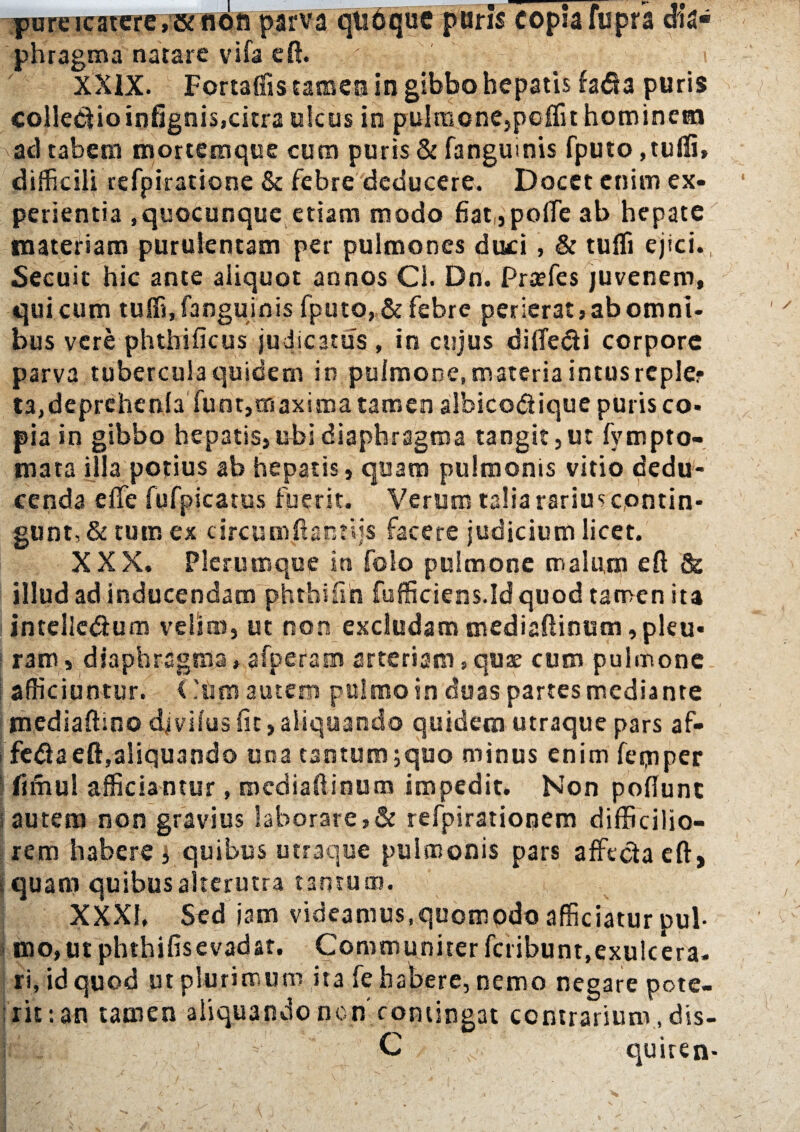 pareicatere,» non parva qtidque paris copia fupra dia¬ phragma natare vifa eft. q - i XXIX. Fortaffis tamen in gibbo hepatis fa<Sa puris collectioinfignis,citra ulcus in pulmone,poffit hominem ad tabem mortemque cum puris & fanguinis fputo ,tuffi, difficili refpiratione & febre deducere. Docet enim ex¬ perientia ,quocunque etiam modo fiat„pofte ab hepate materiam purulentam per pulmones duci , & tufli ejici., Secuit hic ante aliquot annos Cl. Dn. Praefes juvenem, qui cum tuffi, fanguinis fputo, & febre perierat, ab omni¬ bus vere phthificus judicatus , in cujus difle&i corpore parva tubercula quidem in pulmone, materia intus reple? ta,deprchenla funt,maxima tamen albico&ique puris co¬ pia in gibbo hepatis,ubi diaphragma tangit,ut fvmpto- mata illa potius ab hepatis, quam pulmonis vitio dedu¬ cenda e fle fufpicatus fuerit. Verum talia rarius contin¬ gunt, & tum ex circumftanrds facere judicium licet. XXX. Plerumque in folo pulmone malum eft & illud ad inducendam phthifin fufficiens.Id quod tamen ita intelle&um velim, ut non excludam mediaftinum,pleu- j raro, diaphragma, afperam arteriam, quae cum pulmone afficiuntur. ('uro autem pttlmoin duas partes mediante mediaftino djvilus fit, aliquando quidem utraque pars af- fe#a eft,aliquando una tantum ;quo minus enim feijiper firhul afficiantur, mediaftinum impedit. Non poflunt autem non gravius laborare,& refpirationem difficilio¬ rem habere y quibus utraque pulmonis pars affecia eft, f quam quibus alterutra tantum. XXXI. Sed jam videamus,quomodo afficiatur pul¬ mo, ut phthifisevadat. Communirer fcribunt,exulcera¬ ri, id quod ut plurimum ita fe habere, nemo negare pote¬ rit: an tamen aliquandoncn contingat contrarium, dis-