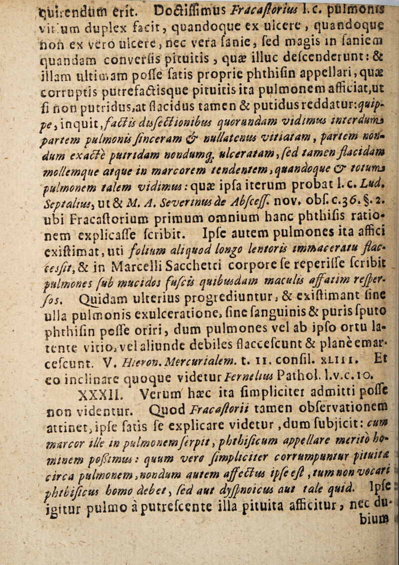 ,'^trendieft erit. Do&iffimus Fracaflorius I. c. pulmonis virium duplex facit, quandoque ex uicere , quandoque tion ex vero ulcere, nec vera fanie, fed magis in laniem quandam convellis pituitis, quae illuc defeenderunt: & illam ultimam polle fatis proprie phthifin appellari,quae corruptis putrcfa&isque pituitis ita pulmonem afficiat,ut fi non putridus.at flacidus tamen & putidus reddatur:^- t>e, inquit,fa£lis dtsfeliionibus quorundam vidimus interdum* partem pulmonis fine eram & nullatenus vittatam, partem non¬ dum exacle putridam nondumulceratam, fed tamen flacidam rnollemque atque in marcorem tendentem}quandoque & totum* pulmonem talem vidimus.-quae ipfa iterum probat 1. c. Lud. Sept altus i U t & A/. A. Sevennus de Abfceff. nov* obflc.36. §.2. ubi Fracallorium primum omnium hanc phthiiis ratio» nem explicalfe feribit. Ipfc autem pulmones ita affici exiftimat, uti folium aliquod longo lentoris immaceratu flac- ia fit,& in Marcelli Sacchetci corpore fe reperilfe feribit, j pulmones (ub mucidos fufeis quibusdam maculis affatim ref/er- /os. Quidam ulterius progrediuntur, & exiftimant Une ulla pulmonis exulceratione, fine fanguinis&puris fputo phthifin polfe oriri, dum pulmones vel ab ipfo ortu la¬ tente vitio, vel aliunde debiles flaccefcunt & plane emar* cefcunt. V. Hieron.Mercurialem, t. 11. confli, xlii i. Et eo inclinare quoque videtur Fernehus Pathol. l.v.c. 1 o» XXX1L Verum haec ita {impliciter admitti polfe sion videmur. Quod Fr ac a flor ii tamen obfervationetn attinet, ipfe fatis fe explicare videtur,dum fubjicit: r»w marcor ille in pulmonemferpit ,pbthificum appellare merito ho- minem pofimus: quum vere fimpltciter corrumpuntur pituita circa pulmonem, nondum autem affettus ipfe e fi, tum non vocari phtbiftcw bomo debet > fed aut dyjjmoicus aut tale quid. lp‘e* soitur pulmo aputrefeente illa pituita afficitur» nec du* ® r bium /