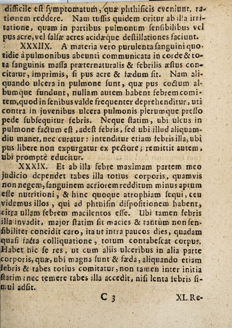 difficile efl fymptomatum^uae phthificis eveniunt, ra¬ tionem reddere. Nani tuffis quidem oritur ab illa irri¬ tatione, quam in partibus pulmonum fenfibilibus vel pus acre, vel fallae acres acidaeque deftillationes faciunt. XXX1IX, A materia vero purulenta fanguini quo¬ tidie a pulmonibus abeunti communicata in coi de & to¬ ta fanguinis mafla prseternaturalis & febrilis aedus con¬ citatur, imprimis, fi pus acre & fa?dum fit. Nam ali¬ quando ulcera in pulmone funt, quae pus co&um ai* bumquc fundunt, nullam autem habent febremcomi* tem,quod infenibus valde frequenter deprehenditur, uti contra in juvenibus ulcera pulmonis plerumque preflo pede fubfequitur febris. Neque ftatim, ubi ulcus in pulmone fadium eft ,adeft febris, fed ubi illud aliquam¬ diu manet, nec curatur: intenditur etiam febris illa, ubi pus libere non expurgatur ex pediorej remittit autem, tibi prompte educitur. ! XXXIX. Et ab illa febre maximam partem meo judicio dependet tabes illa totius corporis, quamvis non negem, fanguinem acriorem redditum minus aptum effe nutritioni, & hinc quoque atrophiam fequi, ceu videmus illos, qui ad phthifin difpofitionem habent, citra ullam febrem macilentos effe. libi tamen febris illa invadit, major ftatim fit macies & tantum nonfen* fibilitcr concidit caro, itaur intra paucos dies, quadam quafi ra&a colliquatione, totum contabefcat corpus. Habet hic fe res, ut cum aliis ulceribus in alia parte corporis, quaf,ubi magna funt & faeda, aliquando etiam febris & tabes totius comitatur,non tamen inter initia ftatim,-nec temere tabes illa accedit, nifi lenta febris fi- mul adfit. ?