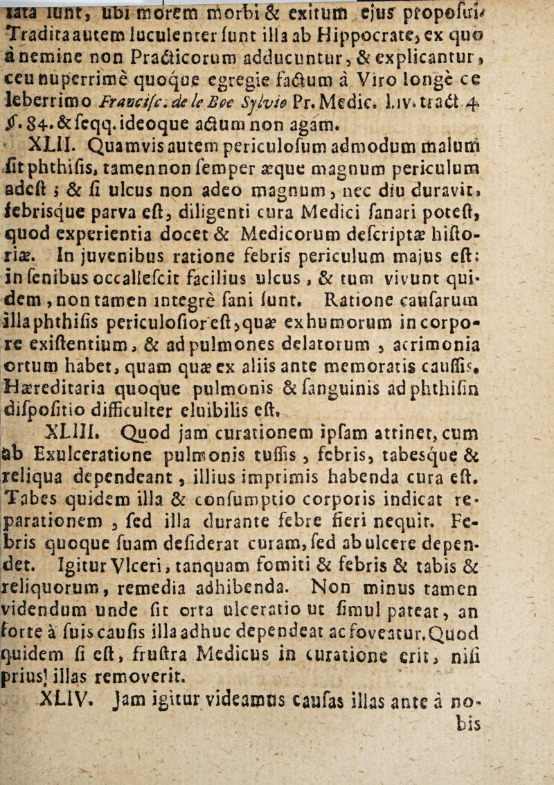 wta mnti tfbimorem morbi & exitum ejui propefiri* Traditaautem luculenter lunt illa ab Hippocrate» ex quo a nemine non Pradticorum adducuntur, & explicantur» ceu nuperrime quoque egregie fadlum a Viro longe ce leberrimo Fratscifc.deleBee Sjlvic Pr. Medie, l.iv. tiadt.4 Jf. 84-&feqq.ideoque aduna non agam. XLII. Quamvis autem periculofum admodum malum iitphthifis, tamen non femper aeque magnum periculum adeft i & fi ulcus non adeo magnum, nec diu duravit» febrisque parva eft, diligenti cura Medici fanari poteft, quod experientia docet & Medicorum deferipta? hifto- rite. In juvenibus ratione febris periculum majus eft; in fenibus occaliefcit facilius ulcus , & tum vivunt qui¬ dem , non tamen integre fani lunt. Ratione caufarum illaphthifis periculofioreft,quae exhumorum incorpo- rc exiftentium, & ad pulmones delatorum , acrimonia ortum habet, quam qua? ex aliis ante memoratis caulfis. Hereditaria quoque pulmonis & fanguinis adphthifin difpofitio difficulter eluibilis XLill. Quod jam curationem ipfam attinet, cum ab Exulceratione pulmonis tuffis, febris, tabesque & reliqua dependeant, illius imprimis habenda cura eft. Tabes quidem illa & confumptio corporis indicat re¬ parationem j fed ilia durante febre fieri nequit. Fe¬ bris quoque fuam defiderat curam, fed ab ulcere depen¬ det. Igitur Viceri, tanquam fomiti 6c febris & tabis & reliquorum, remedia adhibenda. Non minus tamen videndum unde fit orta ulceratio ut fimul pateat, an forte a fuiscaufis illa adhuc dependeat ac foveatur,Quod quidem fi eft, fruftra Medicus in curatione erit, nili prius] illas removerit. Xi.IV. Jam igitur videamus c au fas illas ante a no¬ bis