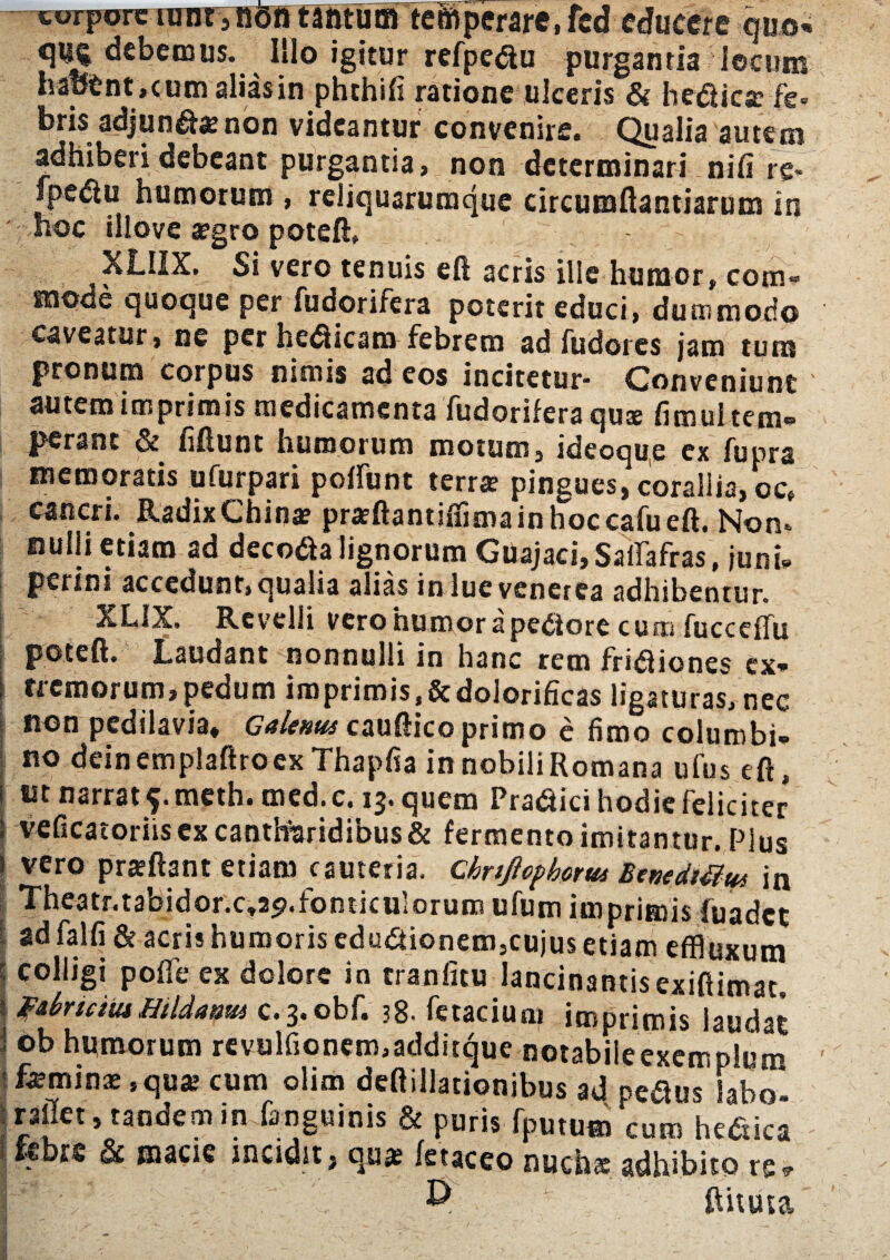 corpore iunt>nontIntum temperare, fcd educere quo* cjUj debemus. Illo igitur refpedu purgantia locum hap£nt, cum alias in phthift ratione ulceris & hedica: fe= bris adjund*non videantur convenire. Qualia autem adhiberi debeant purgantia, non determinari nifi rg- fpedu humorum , reliquaruraque circuraftantiarum in hoc illove a?gro poteft, - XLIIX. Si vero tenuis eft acris ille humor, com* mode quoque per fudorifera poterit educi, dummodo caveatur, ne per hedicam febrem ad fudores jam tum pronum corpus nimis ad eos incitetur- Conveniunt autem imprimis medicamenta fudorifera quae fimul tem¬ perant & ii fiunt humorum motum, ideoque ex fupra memoratis ufurpari poffunt terra pingues, corallia, oc, cancri. Radix China? praeftantiffima in hoc cafu eft. Non¬ nulli etiam ad decoda lignorum GuajachSaifafras, junU perini accedunt, qualia alias in lue venerea adhibentur. XLIX. Revelli vero humor a pedore cum fucceffu poteft. Laudant nonnulli in hanc rem fridiones ex* j nemorum,pedum imprimis.&dolorificas ligaturas, nec non pedilavia, Galenus cauftico primo e fimo columbi¬ no deinemplaftroexThapfia innobiliRomana ufus eft, i ait narrat f.meth. med.c. 13. quem Pradici hodie feliciter | veficatoriis ex cantharidibus & fermento imitantur. Plus 1 vero pra?ftant etiam cauteria, chrtftepbotw BenedtUus in Theatr.tabidor.c,25>.fonticulorum ufum imprimis fuadet ad falli & acris humoris edudionem,cujus etiam effluxum colligi pofle ex dolore in tranlitu lancinantis exiftimat. fdrteius Htldanm c. 3. obf. 38. fetacium imprimis laudat ob humorum revulfionem,additque notabileexemplum ■ femina?, qua; cum olim deftillationibus ad pedus labo- raffet, tandem in fanguinis & puris fputum cum hedica - r* & macie incidit, qua? fetaceo nuchae adhibito re? I 9 ftituta I - _ ' , /