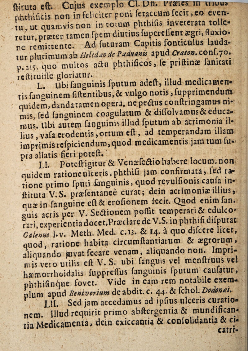 ftkuta cft. Cujus exemplo Cl.Dn. Franes m mcu» phthUkis non infeliciter poni fetaceumfecit,eo even- tu ut quamvis non in totum phthifis inveterata tolle¬ retur, pr^ter tamen fpem diutius fupereffent aegri, fluxio- nc remittente. Ad foturstn Capitis fonticulus lauda- tov plurimumab HdtiudePadianit apud Crau».conf.70. p.255. quo multos adu phthificos, fe priftina; famtati reftituiffe gloriatur. , _ V:\. L. Ubi fanguinis fputum adeft, illud medicamen» tisfanouinem fidentibus, & vulgo notis Jupprimendut» quidem, danda tamen opera, ne pe&us conftnngamu* ni¬ mis. fed fanguinem coagulatum & diffolvamus& educa¬ mus. Ubi autem fanguinis illud fputum ab acrimonia il¬ lius , vafa erodentis jortum eft , ad temperandam illam imprimis refpiciendum,quod medicamentis jam tum lu- pra allatis fieri poteft. , . ‘ , Ll. Poteft igitur & Venaefe&iohabere locum, non quidem ratione ulceris, phthifi jam confirmata, fed ra¬ tione primo fputi fanguinis, quod revulfioms caufa in- ftituta V.S. praefentanee curat; dein acrimonias illius, cos in fanguine eft& erofionem fecit. Quod enim fan. guis acris per V. , M I * I • P ^ rati.experientiadocet.PraclarcdeV.S. in phthifidifputat 0,Umu 1 i.v. Meth. Med. c.u. & l+. a quo difcere licet, quod, ratione habita circumfiantiatum & *grorutn, aliquando jsuvat fe care venam, aliquando non. Impri¬ mis vero utilis eft V. S. ubi fanguis vel menftruus vel h*morrhoidalis fuppreffus fanguinis fputum caufatur, phthifinque fovet. Vide in eam rem notabue exem¬ plum apud Beniverium de abdit, c. 44. & fchol. Doaon&t. * LU, Sed jam accedamus ad ipfius ulceris curatio¬ nem. Illud requirit primo abftergentia & mundifican- tia Medicamenta, dein exiccantia & confolidantia & ci¬ eat»-