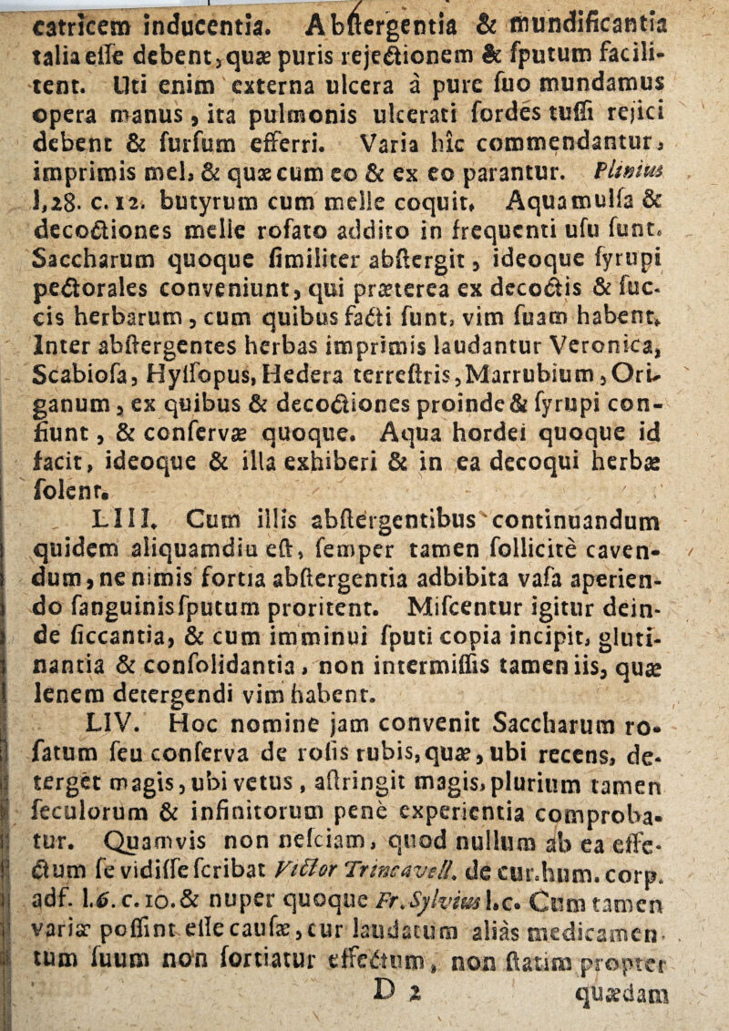 catricem inducentia. Abftergentia & mundificantia talia eife debent,quae puris reje&ionem St fputum fac i li¬ tent. Uti enim externa ulcera a pure fuo mundamus opera manus, ita pulmonis ulcerati fordes tuffi rejici debent & fur fu m efferri. Varia hic commendantur) imprimis mei, & quae cum eo & ex eo parantur. Pituita 1,28- c. 12. butyrum cum meile coquit» Aquamulfa & deco&iones melie rofato addito in frequenti ufu funt. Saccharum quoque fimiliter abftergit, ideoque fyrupi pedlorales conveniunt, qui praeterea ex decoris & fuc- cis herbarum, cum quibus fadti funt, vim fuatn habent» Inter abftergentes herbas imprimis laudantur Veronka, Scabiofa, Hylfopus,Hedera terreftris,Marrubium ,OrU ganum, ex quibus & deco&iones proinde & fyrupi con¬ fiunt , & confervae quoque. Aqua hordei quoque id facit, ideoque & illa exhiberi & in ea decoqui herbae folcnr. / 7, LIII. Cum illis abftergentibus'continuandum quidem aliquamdiu eft» femper tamen follicite caven¬ dum, ne nimis fortia abftergentia adbibita vafa aperien¬ do fanguinis fputum proritent. Mifcentur igitur dein- I de ficcantia, & cum imminui fputi copia incipit, gluti- 1 nantia & confolidantia, non intermiffis tamen iis, quae 1 lenem detergendi vim habent. LIV. Hoc nomine jam convenit Saccharum ro- 0 fatum feu conferva de rolis rubis,qua?, ubi recens, de- I terget magis, ubi vetus , aflringit magis, plurium tamen 1 feculorum & infinitorum pene experientia comproba- I tur. Quamvis non nelciam, quod nullum ab ea dfe- jv Ctum fe vidiffe feribat Vitior Tunc ave II. de cur.hum. corp. adf. U.C.10.& nuper quoque Fr.Sylvim l.c. Cum tamen ' variae poffint eife caufae, cur laudatum alias medicamen. tum fuum non fortiatur effectum, non ftatim propter D % quaedam t