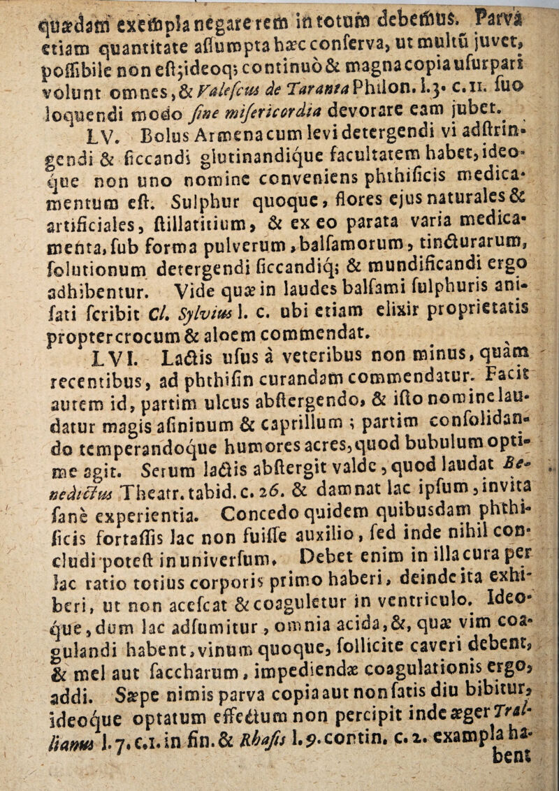 qu&daffi exetfcpla negare rem in totum debetftus.^ Pawi etiam quantitate aflumpt3 hrec conferva, utmultu juvet» poffibile non eft$ideoq» continuo & magna copia ufur pars volunt omnes» &V&ltfcu& de Tax ama Philon» 1.3* c.n. iuc> loquendi modo Jine mifexicoxdia devorare eam jubet.. LV. Bolus Ar menacum levi detergendi vi adftrin* gendi & ficcaodi glutinandique facultatem habet, ideo* que non uno nomine conveniens phtnificis medica* mentum eft. Sulphur quoque» flores ejus naturales & artificiales, (liilathium, & exeo parata varia medica* menta» fub forma pulverum»balfamorum, tindlurarum, folutionum detergendi ficcandiq; & mundificandi ergo adhibentur. Vide qua? in laudes balfami fulphuris ani- fati feribit C/. Sylvius 1. c. ubi etiam elixir proprietatis proptercrocum & aloem commendat. * L VI. La&is ufus a veteribus non minus, quam recentibus , ad phthifin curandam commendatur. Facit autem id» partim ulcus abftergendo» & ifto nomine lau* datur magis afininum & caprilium ; partim confolidjn» do temperandoque humores acres,quod bubulum opti¬ me agit. Serum la&is abftergit valde, quod laudat Be~ nedteim Theatr.tabid.c.26. & damnat lac ipfum,invita fane experientia. Concedo quidem quibusdam phthi* ficis fortaflis lac non fuille auxilio, fed inde nihil con* cludi poteft inuniverfum. Debet enim in illa.cuia per lac ratio totius corporis primo haberi» deinde ita exhi beri, ut non acefcat & coaguletur in ventriculo. Ideo* que,dum lac adfumitur, omnia acida,&, quas vim eoa» gulandi habent,vinum quoque, follicite caveri debent» & mei aut faccharum, impediendae coagulationis ergo, addi. Sa?pe nimis parva copia aut non fatis diu bibitur» ideoque optatum eflfedtum non percipit inde aeger Trai- liam J.7. c.i. in fin. & Rbafis 1.5>*contin. c. x. cxampla ha*