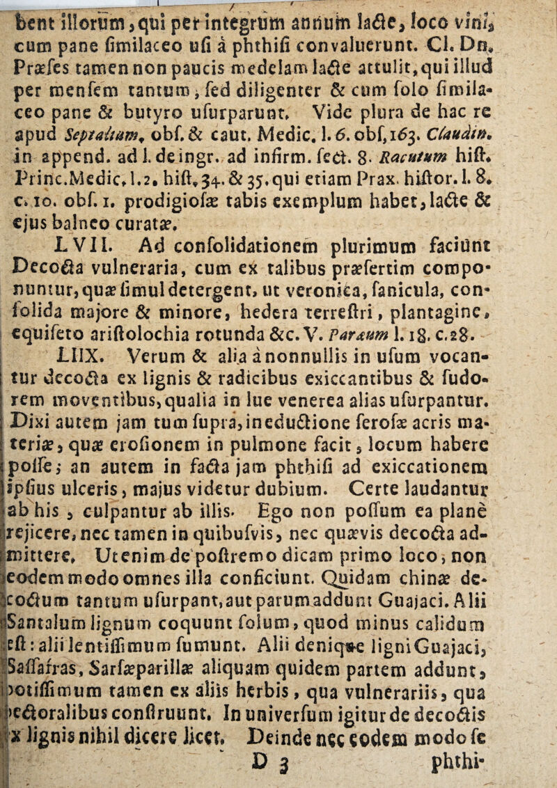 r feent illorum, qui per integrum anrtuin lare, loco vmU cum pane fimilaceo ufi a phthifi convaluerunt. Cl. Dn. Pratfes tamen non paucis medelam lare attulit,qui illud per menfem tantum jfed diligenter & cum folo fireila- ceo pane & butyro ufurparunt, Vide plura de hac re apud Septaltum, obf.& caut. Medie. 1.6.obf,id3. Cfaudin, in append. ad 1. deingr. ad infirm. fer. g. Racutum hift. Priric.Medie, 1.2. hift,34. & 35, qui etiam Prax. hiftor. 1.8* c> 10. obf. 1. prodigiofe tabis exemplum habet, lare& ejus balneo curata. LVII. Ad confolidationem plurimum faciunt Decora vulneraria, cum ex talibus praefertim compo¬ nuntur, qua? fimul detergent, ut veronka, fanicula, con- i olida majore & minore, hedera xerreftri, plantagine, equifero ariftolochia rotunda &c. V. Parmm 1. ig. c.28. LI1X. Verum & alia anonnuilis in ufum vocan¬ tur decola ex lignis & radicibus exiccantibus & fudo- rem moventibus,qualia in lue venerea aliasufurpantur. Dixi autem jam tum fupra,inedu£tione ferofae acris ma* teri», qua; erofionem in pulmone facit, locum habere polle i an autem in fadajam phthifi ad exiccationetn ipfius ulceris, majus videtur dubium. Certe laudantur ab his , culpamur ab illis. Ego non poffum ea plane ^rejicere, nec tamen in quibufvis, nec quaevis decora ad- smittere, Utenim de poftremo dicam primo loco, non ?eodem modo omnes ilia conficiunt. Quidam chin» dc* •eorum tantum ufurpant, aut parum addunt Guajaci. Alii fiSantalum lignum coquunt folum, quod minus calidum eft: alii Jentilfimum fumunt. Alii deniq#e ligniGuajaci, ; Saftarras, Sarfaeparill» aliquam quidem partem addunt, Ipotiffimum tamen ex aliis herbis, qua vulnerariis, qua peroralibus confiruunt. In univerfum igiturde decoris x lignis nihil dicere Jicct. Deinde nec eodem modofe ! D 3 phthi*