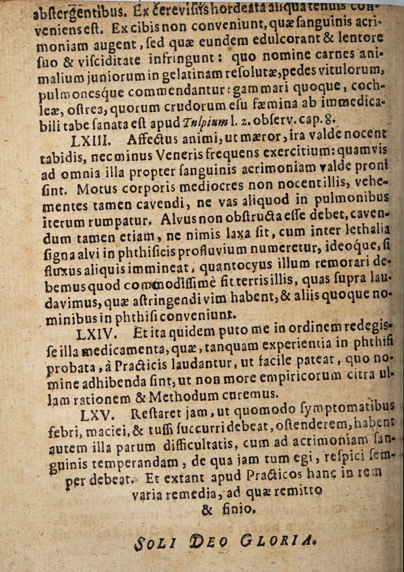 1 \$ veniens eft. Ex cibis non conveniunt, quae fanguims acri¬ moniam augent ,fed c\ax eundem edulcorant & lentore fuo & vifciditate infringunt; quo nomine carnes ani¬ malium juniorum in gelatinamrefolutas5pedcs vitulorum pulmonesque commendantur:gammari quoque, c©ch- le«e, ofirea,quorum crudorum efu femina ab uiimcdica» bilitabe fanataeft apud Tnlprnm 1.2.obfer^. cap.8, LXIII. Affedtus animi, utmaeror,ira valdenocent tabidis, necminus Veneris frequens exercitium: quamvis ad omnia illa propter fanguinis acrimoniam valde proni fint. Motus corporis mediocres non nocent illis, vene- m£ntcs tamen cavendi, ne vas aliquod in pulmomous iterum rumpatur. Alvusnonobftruaaelie deoet,caven¬ dum Tamen etiau. , ue nimis laxa fit, cum inter lerhal.a Cgna alvi in phthificisprofluvium numeretur, ldeoque.i ftaus aliquis immineat, quantocyus illum remorati d4 bemusquodcoromodlffime htterttsillis, quas fupra lau- davimus,quse aftringendivim habent,& aliis quoque no- m‘n LXIV ph Et ftaquideTn puto me in ordinem redegis fe illa medicamenta,qua:, tanquam experientia m phthil probata,a Praeficis laudantur, ut facile pateat, quo no- mine adhibenda fint,ut non more empiricorum citra u • lam rationem & Methodum curemus. T XV. Reflaret jam,ut quomodo fyitvptomatib febri, maciei,& tuffi fuccurridebeat.oftenderem,narent autem illa parum difficultatis, cum ad acrimoniam fan- ouinis temperandam, de qua jam tum egi, refpic-i tm* per debeat. Et extant apud Pra&icos hane m varia remedia, ad quas remitto ' & finio. * - i 0} » Soli Deo Gloria* M