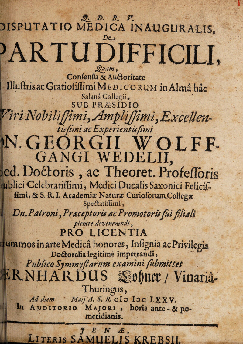 A, ©. r. 3ISPUTATIO MEDICA J>Cj> £)udm, Conlenfu & Audoritate IHuftris ac Gratiofifljmi Medicorum in Alma hac Satana Collegii,, SUB PRAESIDIO tisfimi ac Experientis fimi JEORGII WOLFF- GANGI WEDELII, id. Doftoris , ac Theoret. Profefloris iblici Celebratiflimi, Medici Ducalis Saxonici FcliciT fimi, & S. R, I. Academiae Naturae CurioforumCollegae Spedatiffimi, Dn, Patroni Praceptoris ac Premotamfui filiali pietate devenerandi, I PRO LICENTIA jummosinarte Medica honores, Infignia ac Privilegia Dodoralia legitime impetrandi. Publico Symmyflarum examini fubmittet RNHAR.DUS igo&iw / Vinaria- Thuringus, Ad diem MaijA. S. R. clo ID C L X XV» In Auditorio Majori > horis ante-&po- meridianis. UlMis SAMUELiS KREBSII.