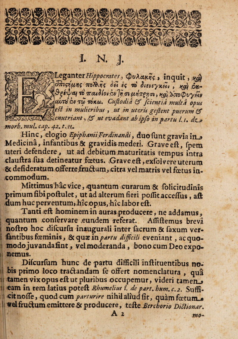 morb» muL cap. 42, t.11 LeganterHippocrates^ QvXctftfa , inquit, ^ dfapifMS SS sq ri Sisvsya&iv , ^ jy&* 3-geipaj r£ 7TOA Jiovh)'jij, mpyzfyan, ^,^7v0vy§jg wsrtShv m TQKti).» Cuftodia & /cientia multa opus eft in mulieribus , ut in uteris geflent puerum £f enutriant, 0, ut evadant ab ip/o in partu l. u d&j> Hinc, elogio EpiphaniiFerdinandi y duoftmtgraviairu? Medicina, infantibus8c gravidismedeti. Grave eft, fpem uteri defendere, ut ad debitum maturitatis tempus intra clauftra fua detineatur fetus. Grave eft, exfoj vere uterum 8c defideratum offerre/mftum j citra vel matris vel fetus in¬ commodum. Mittimus‘b ac vice , quantum curarum 8c folicitudiriis primum fibipoftulet, ut ad alterum fieri poffitacceffus , aft dum huc perventum,,hic opus,bic labor eft. Tanti eft hominem in auras producere, ne addamus* quantum confervare .eundem referat. Afliftemus brevi noftro hoc difcurfu inaugurali inter (aerum 8c faxum ver¬ is fantibus feminis > 6c quarinpartu difficili eveniant, ac quo- j modojuvandafint, vel moderanda, bono cum Deo expo- 11 nemus. Difcurfum bunc de partu difficili inftituentibus no- i bis primo loco tra&andam fe offert nomenclatura , qua iij tamen vix opus eft ut pluribus occupemur, videri tameflL* m eam in rem -latius poteft Rhumelius i. de part. hum. c. 2. Suffi- ? citnoffe, quod cum parturire nihil aliud fit, quam foetum^ I wd frudum emittere & producere , tefte Berchorio Dittimar. A 2 Mo- ■•IH -'v£ t r t - * ** a
