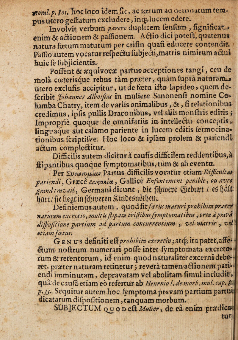 wioralp. ^/.liocldco idem £Ic, ac ipcum aa cie amatum tem- pus utero geftatam excludere, inqj lucem edere. Involvit verbum parere duplicem fenfum » fignificatu enim & adionem & paffionem. Aftio dici poteft, quatenus natura foetum maturum per crifin q.uafi educere contendir. Paffio autem vocatur refpedu fubje&i-,matris nimirum adui huic fe fubjicientis. Poffent 6t xqaivoct partus acceptiones tangi, ceu de sttola coeterisque rebus tam praeter, quam lupranaturaiti^ utero exdufis accipitur, ut de foetu ifto lapideo * quem de- Icribit Johannes Alboifius in muliere Senonenfi nomine C®* lumba Chatry, item de variis animalibus ,&, fi relationibus credimus, ipfis pullis Draconibus» vel aliis monftris editis » Improprie quoque de omnifariis in intelledu conceptis» linguaque aut calamo pariente in lucem editis fermocina- tionibus fcriptiCve; Boc loco & ipfam prolem & pariendi adum compleditur. Difficilis autem dicitur a cautis difficilem reddentibus,a pipantibus quoque fymptomatibus, tum 8c ab eventu. Per Tvmvvpiav Partus difficilis vocatur etiam Dijficultas paricndi, Graece AvsWa, Gallice Enfentement penible, cu aves gmndtmvaii, Germani dicunt rpk fcl)iwe ©CbliPt / £6 tjalt | atf/ fie liest in (cometen ^in&esnoffieiu. Definiemus autem, quod fitfoetus maturiprohibita pratet naturam cxcre-tio^ multuftipata triflibmfymptornatibus yortn a prava dijfofitione partium ad partum concurrentium r vel matris » vd §tiamfoetus* Genus definiti effprohibita excrefioatcg ita patet^affe- dum nofirum numerari polle inter (ymptomata excreto-f rum 6t retentorum, id enim quod naturaliter excerni debe- fet> pmer naturam retinetur > revera tamenadionem pari- endi imminutam, depravatam vel abolitam fimul includit, qua de caufa etiam eo refertur ab Heurnio Ldemorb. muL cap. p.jj. Sequitur autem hoc fymptoma pravam partium partui dicatarum difpofitionem, tanquam morbum. SUBJECTUM quo j>e& Mulier y de ea enim praedicari tun