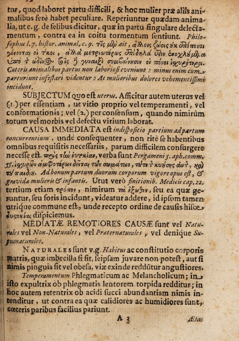 tur, quod laboret partu difficili, & hac mulier prae alifs ann malibusfeM habet peculiare. Reperiuntur quaedam anima^ lia, ut e.g. de felibusdidtur, quae ia partu lingulare delecta¬ mentum , contra ea io coitu tormentum fentiunt Philo* fiphtu L 7. hiftor. animal e, p. rtg fSp ait, &oig hx cJ^imvm yvovTcq 01 rxot , ctTkd (iSTgiwiigcog drtiiq-Aa <3iVy v»o%\d]j8lj.a \hsm i u$iv@b> '$ yjvcufy <m&£cuwcriv 01 rnm Caieris animalibuspartui non laboriofieveniunt: minus enim cum,'jp parturiunt infeflari videntur; At mulieribus dolores veh ement ijjimd incidunt. SUBJECTUM quo eft uterus. Afficitur autem uteros vel (i .)per effentiam , ut vitio proprio vel temperamenti , vel conformationis; vel (2.) perconfenfiim, quando nimirum totum vel morbis vel defedu virium laborat. CAUSA IMMEDIATA eft indijpojitio partium ad partum? concurrentium , unde confequenter > non rite (e habentibus omnibus requifitis neceflariis, parum difficilem confurgere Beceffe eft. <mnyg alw svrxicw, verba funt Pergameni/. apb.commv jy. iftjuffiv ctfd-tpoTsg&n* d&Ttq nJv mpdmv yi^Tsd Kvxoyg cuji1 , tiPnctAolx* Ad bonum partum duorum corporum vigore opus eft, & j gravida mulieris (tf infantis. Utut vero finitionib. Medicis cap. 22» | tertium edam rgamv , nimirum rd , leu ea quae ge« i runtur, feu foris incidunt, videatur addere, id ipfnm tamen ;; utrique commune eft , unde recepto ordine de caufisMco I difpiciemus. I , MEDIATJE REMOTIORES CAUSl funt vel Natu. | vales vel Non-Naturales, vel Pr at er naturales r vel denique Su- \ pranaturalesw | . Naturales funt v.g. Habitus ac conftitutio corporis- | matris, qux imbecilla ii fit, feipfam juvare non poteft, aut fi nimis pinguis fit vel obefa, vix exinde reddutur anguftiores. Temperamentum Phlegmaticum ac Melancholicum; iol* ifto expultrix ob phlegmatis lentorem torpida redditur ; in hoc autem retentrix ob acidi fucci abundantiam nimis in- : tenditur > ut contra ea quae calidiores ac humidiores funt,. i ceeteris paribus facilius pariant Ai 1 Mtm-