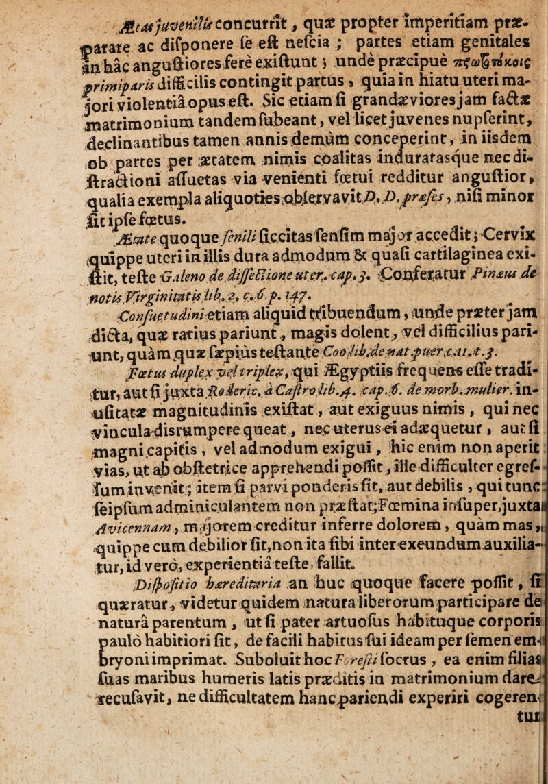 MeotjuventlHoneurrit, quas propter Imperitiam prae- tparate ac difponere fe eft nefcia ; partes etiam genitales «nhac anguftioresfere exiftunt; unde praecipue ^a^ianotc primiparis difficilis contingit partus, quia in hiatu uteri ma- fori violentia opus eft. Sic etiam fi grancLaevioresjam faftae jnatrimonium tandem fabeant, vellicetjuvenes nupferint, declinantibus tamen annis demum conceperint, in iisdem ob partes per aetatem nimis coalitas induratasque nec di* ft radio ni alluetas via venienti fetui redditur anguftior, qualia exempla ahquotics&bJcryayitjP. D.fnefis, nifi minor licipfe fotus, jEmte quoque/5?#/# ficcitas fenfim major accedit > Cervix cquippe uteri in illis dura admodum St quafi cartilaginea exi¬ lii^ tefte S+ Conferaturfin&us de Confuetudinietiam aliquid tribuendum, unde praeter‘jam di&a, quae rarius pariunt, magis dolent, vd difficilius pari¬ ant, quam quarfepius teftante CooMdevttpuertMAj. f oetus duplex ydtriplex, qui ^Egyptiis freq uens effe tr adi- itUti aut fi jlixta R^dcrk, d Cafire)dib./f. xap.f. de.morfr.mulier, in- ufitat« magnitudinis exiftat, aut exiguus nimis , qui nec vinculadisrampere queat, nec uterusd adaequetur, aut (i magni capitis vel admodum exigui, hic enim non aperit vias, ut ab obftetrice apprehendi poffit* ille difficulter egref- fuminvenit:; itemfi parvi ponderis fit, aut debilis , qui tunc: (eipfum adminiculantem non prae flat; Foe mina infuper,juxta» Avicennammajorem creditur inferre dolorem, quam mas f) quippe cum debilior fit,non ita fibi inter exeundum auxilia¬ tur, id vero, experienti a tefte > fallit. pifrofitio hderedmria an huc quoque facere poffit, fi queratur , videtur quidem natura liberorum participare de natura parentum , ut fi pater artuofus habituque corporis paulo habitiori fit, de facili habitus fui ideam per femen em-i bryoni imprimat. Suboluit hocF r^/2/ focrus , ea enimfiJiafl fuas maribus humeris latis praeditis in matrimonium dare/ tecufavit, ne difficultatem hanepariendi experiri cogeren: tui