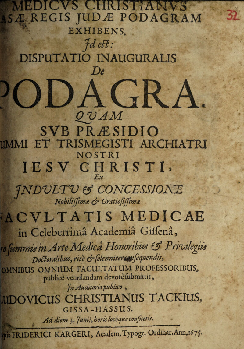 EDICvS CHRISTI A MvS 4 REGIS JUD^E PODAGRAM **'■ EXHIBENS. Jd effc: DISPUTATIO INAUGURALIS QVAM i SVB PRAISIDIO IIMMI ET TRISMEGISTI ARCHIATRI i: NOSTRI i I E S V CHRISTI» Ex JNDVLTV A CONCESSIONE JXobiliJfimdt & Gratiojijjimiz CVLTATI S MEDICAE in Celeberrima Academia Giifena, ) Cummis in Arte Medica Honoribus (A Privilegiis DoctordibiM) rite & folenmtermijecjttendis, )MTMIBUS OMNIUM FACULTATUM PROFESSORIBUS* publice ventilandam devote fubmittit, Auditorio publico , LIDOVICUS CHRISTIANUS TACKIUS, GISSA-HASSUS. Ad diem 3. Junii, borie locoque confuetis. E ■ »* ^ULl , - '■ ■ ■ . - — >is FR1DERICI KARGERI, Academ.Typogr. Ordinar.Ann.itfyf.