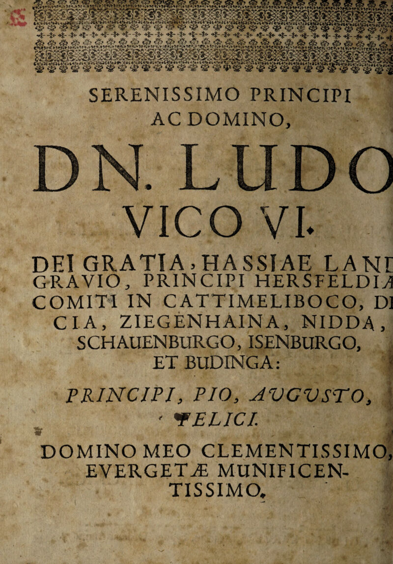 r/tr -j 2^; r^%' cv) c^5 f2^l^r2w5j^5®f5N?ySjr<?0C.;jp'®555>Y?^y/<5;>f2^!iC^iY2 * jQ*Z-t' >3C>C*3i' C^lSviOCASt-iCyTASvJC^fJi?^ y«!..?t»fVii6Urtt£(.ii1JWQ10t^('5I|5£VrtKr«f» Mj«‘«k»<a •*%r -£<* ^i- -4*- *%- -$* *F -%* *t* “S* *£• •$* *£~ '?5' -f* •>?- -J* -•*£- -f<- *t~ -%t- ^ ^ ^ ^ ^•*£-.*£ ** SERENISSIMO PRINCIPI AC DOMINO» DN. LUDO VICO VI. DEI GRATIA > HASSIAE LANt GRAVIO, PRINCIPI HERSFELDIA COMITI IN CATTIMELIBOCO, DI CIA, ZIEGENHAINA, NIDDA , SCHAUENBURGO, ISENBURGO, ET BUDINGA: i PRINCIPI, PIO, AVGVSrO» •FELICI Fi, *■■ <■***&.■■'• .■ v1 ?''I r-ifl DOMINO MEO CLEMENTISSIMO, EVERGET^ MUNIFICEN¬ TISSIMO.