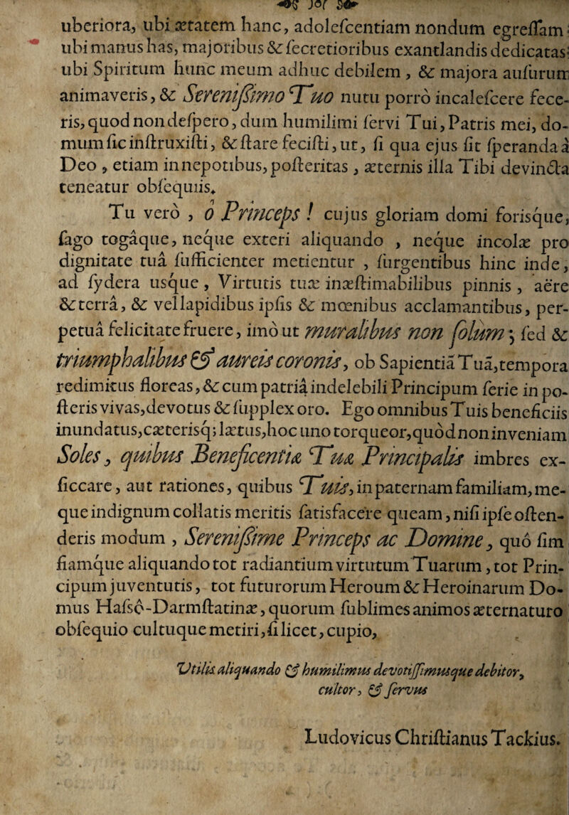 uberiora, ubi aetatem hanc, adolefcentiam nondum egreiTam• ubi manus has, majoribus Sefecretioribus exantlandis dedicatas^ ubi Spiritum hunc meum adhuc debilem , Se majora aufurutr animaveris, Se Smmftmo 'Tuo nutu porro incalefcere fece¬ ris, quod nondetpero, dum humilimi tcrvi Tui, Patris mei, do¬ mum fic inftruxifti, Sedare fecitli,ut, fi qua ejus fit fperandaa Deo , etiam in nepotibus, pofteritas, arternis illa Tibi devincta teneatur obtequiis. Tu vero , 0 Princeps ! cujus gloriam domi forisque, fago togaque, neque exteri aliquando , neque incolx pro dignitate tua fufficienter metientur , turgentibus hinc inde, ad tydera usque, Virtutis tua: inasftimabilibus pinnis, aere Se terra, Se vellapidibus ipfis Se moenibus acclamantibus, per¬ petua felicitate fruere, imo ut muralibus non Colum \ fed Se triumphalibus & aureis coronis, ob Sapientia Tua,tempora redimitus floreas, Se cum patria indelebili Principum ferie in po¬ tieris vi vas,devotus Se tiipplex oro. Ego omnibus Tuis beneficiis inundatus,ca:terisq;lxms,hocunotorqueor,quddnoninveniam Soles, quibus Beneficentia ‘Tua Principalis imbres ex- ficcare, aut rationes, quibus Tuis, in paternam familiam, me- que indignum collaris meriris fatisfaceie queam, nifi ipte otlen- deris modum , Serenifiime Princeps ac Domine, quo fim fiamque aliquando tot radiantium virtutum Tuarum, tot Prin¬ cipum juventutis, tot futurorum Heroum Se Heroinarum Do¬ mus Hatso-Darmtlatinae, quorum fublimes animos atternaturo obfequio cultuque metiri,filicet, cupio. Utilia aliquando & humilimm devotiffimtuque debitor, cultor i & fervus Ludovicus Chriftianus Tackius.