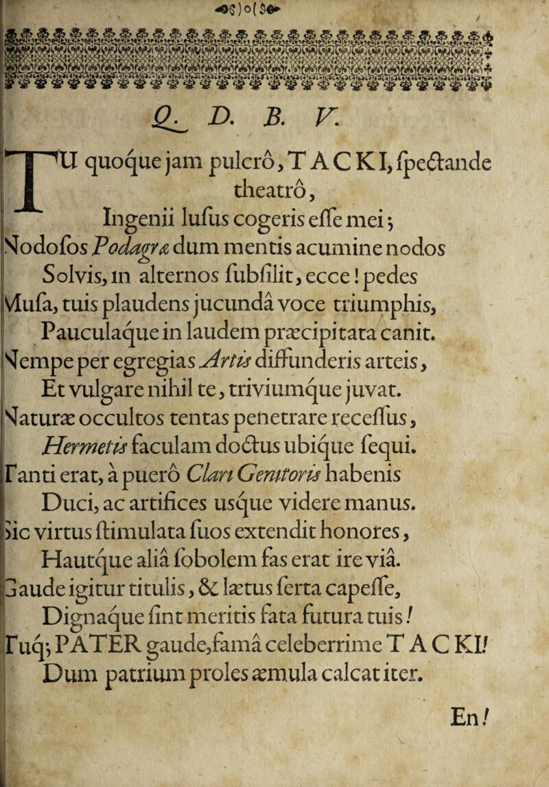 «e* m* 999 D. B. F. U quoque jam pulcro, T A C KI, fpe&ande theatro, Ingenii lufus cogeris effe mei *, Slodofos Podagra dum mentis acumine nodos S olvis, m alternos fublilit, ecce! pedes Vlufa, tuis plaudens jucunda voce triumphis, Pauculaque in laudem praecipitata canit. sJempe per egregias Artis diffunderis arteis, Et vulgare nihil te, triviumque juvat. Naturae occultos tentas penetrare receflus, Hermetis faculam dodtus ubique fequi. Tanti erat, a puero Clan Genitoris habenis Duci, ac artifices usque videre manus. >ic virtus ftimulata fuos extendit honores, Hautque alia fobolem fas erat ire via. 3 aude igitur titulis, & ltetus ferta capefle, Dignaque fint meritis fata futura tuis/ f ucp PATER gaude,fama celeberrime T A C KI/ Dum patrium proles aemula calcat iter. En/