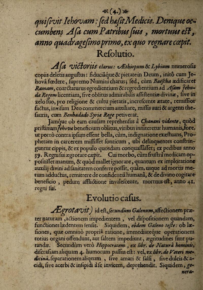 <95 (4<) * quipvitIehovam:pd haptMedicis. Denique oc* . cumbens Api cum Patribus fuit, mortuus efl t anno quadragepmoprimo, ex quo regnare coepit. Relblutio. , Api 'uiBoriis clarus: i/£thiopitm & Lybittm nuraerofis copiis deletis auguftus: fiduciaque & pietate in Deum, inito cum Je- hova foedere, fupremoNuminicharus\ fcd, cum Baefcha aedificaret Ramamy coartaturus egrediendum & regrediendum ad Afam fehu- da Regem licentiam, five oblitus admirabilis afliftentiae divinae, live in zelo fuo, pro religione & cultu pietatis,increfcente aetate, remiflior fadlus, invifiim Deo commercium auxiliare, miliis auri & argenti the- fauris, cum Benhadado Syria Rege petiverat. Jamque ob eam eaufam reprehenlus a Chanani vidente^ quod priftinumfehova beneficium oblitus,viribus inniteretur humanis,fbre, ut porro contra ipfiim eflent bella, cum, indignatione exaeftuans, Pro¬ phetam in carcerem milii flet fbnticum , ubi delinquentes conftrin- guntur cippis, & ex populo quosdam conqualTafletj ex pedibus anno 3 9 • &egni fui aegrotare carpit. Cui morbo, cum fhiftra medicam op- * pofuiflet manum, & quod mallet ignorare, quantum ex imploratione auxilij divini ad fanitatem conferre pollit, quam, usque ad mortis me¬ tum adductus, remittere de confidentia humana, & de divino cogitare beneficio , pedum affli&ione invalefeente, mortuus eft, anno 41. regni fili. Evolutio cafus. Abgrotavit) id c&,Jecmdttm GVc»»»*,affectionem pne- ter naturam ,a£tionem impedientem , vel dilpolitionem quandam, fiin&ioneslaedentem lenfit. Siquidem, eodem Galeno tefie: ob lac- fiones, quae omnino propria ratione, immediateque operationem totius organi offendunt, aut faltem impediunt, aegritudines funt pu¬ tandae. Secundum vero Hippocratem , ex libr. de Natura hominis> diferafiam aliquam 4. humorum pafltisefl: vel,tx libr.de V~etcri me» dicindyfeparationem aliquam , live amari & lalli, live dulcis &c a- cidi, five acerbi ik infipidi afe invicem, deprehendit. Siquidem, gc- •  ” . nerar