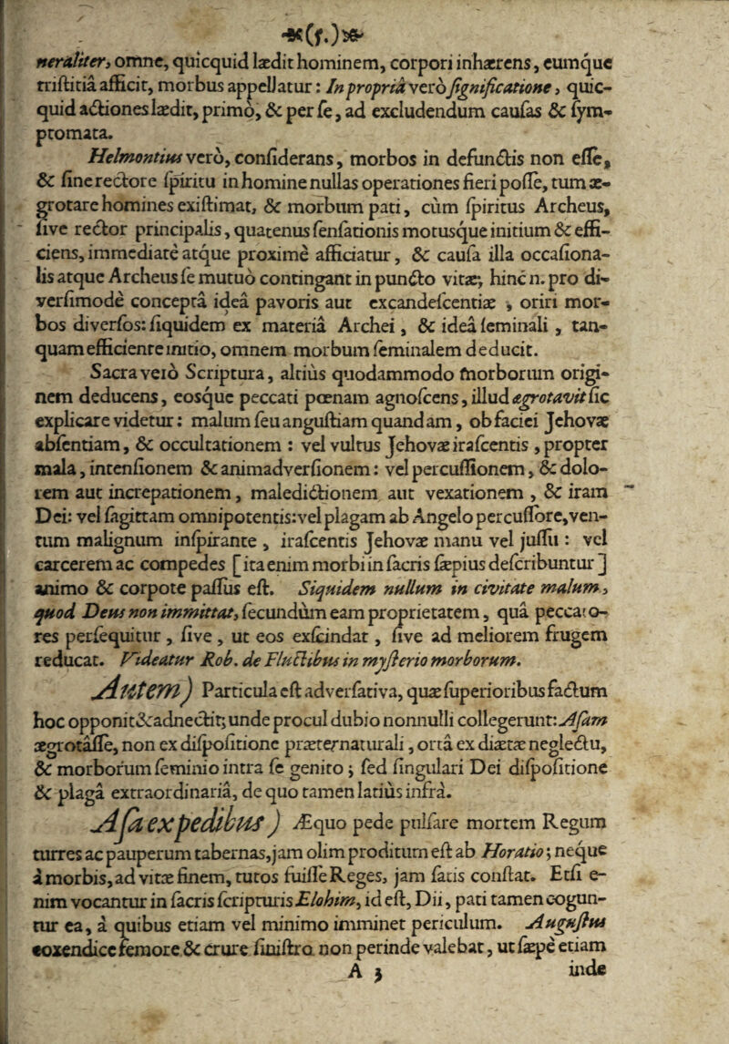 HK(fO«k neruliter» omne, quicquid laedit hominem, corpori inhaerens, eumque rnftitia afficit, morbus appellatur: In propria verojignificatione , quic- quid a&iones laedit, primo, Sc per fe, ad excludendum caufas Sc fym- ptomata. Helmontius vero, confiderans, morbos in defundis non efle, Sc fine rectore fpiritu in homine nullas operationes fieri pofle, tum ae¬ grotare homines exiftimat, Sc morbum pati, cum fpiritus Archeus, five rector principalis,quatenusfenfationismotusqueinitium&effi- ciens, immediate atque proxime afficiatur, Sc caufa illa occafiona- lis atque Archeus fe mutuo contingant in pun&o vitar, hinc n. pro di- verfimode concepta idea pavoris aut excandescentiae , oriri mor¬ bos diverfos: fiquidem ex materia Archei, Sc idea feminali , tan- quam efficiente initio, omnem morbum feminalem deducit. Sacra veio Scriptura, altius quodammodo morborum origi¬ nem deducens, eosquc peccati pcenam agnofccns,iEudajrrotavit(ic explicare videtur: malum feu anguftiam quand am, ob faciei Jchovae abfentiam, Sc occultationem : vel vultus Jehovaeirafcentis , propter mala, intenfionem Sc animadverfionem: vel percufllonem, Sc dolo¬ rem aut increpationem, maiedidtionem aut vexationem , Sc iram Dei: vei fagittam omnipotentisivelplagam ab Angelopercuflbre,ven- rum malignum infpirante , irafcentis Jehovae manu vel juffii: vel carcerem ac compedes [ ita enim morbi in facris fiepius defcribuntur ] animo Sc corpote pafius eft. Siquidem nullum in civitate malum , quod Deus non immittat, fecundum eam proprietatem, qua pecca? o- res perfequitur , five , ut eos exfcindat, five ad meliorem frugem reducat. Videatur Rob. de TluElibus in myflerio morborum. jAlttCTYl) Particulacftadverfativa,quaefiiperioribusfa(fium hoc opponit«3cadnecfit;unde procul dubio nonnulli collegerunt: Afam aegrotajfie, non ex difpofitione pr^ternaturali, orta ex diaetae negte&u, Sc morborum feminio intra fe genito; fed fingulari Dei difpofitione Sc plaga extraordinaria, de quo tamen latius infra. u4fiieXpedlbHS) vEquo pede pullare mortem Regum turres ac pauperum tabernas,]am olim proditum efi ab Horatio; neque a morbis, ad vitae finem, tutos fuifle Reges, jam fads confiat. Etfi e- nim vocantur in facris fcripturisElohim^ id eft, Dii, pati tamen cogun¬ tur ea, a quibus etiam vel minimo imminet periculum. Auguftus eoxendicc femore Sc crure finiftro non perinde valebat, ut faepe etiam A } inde