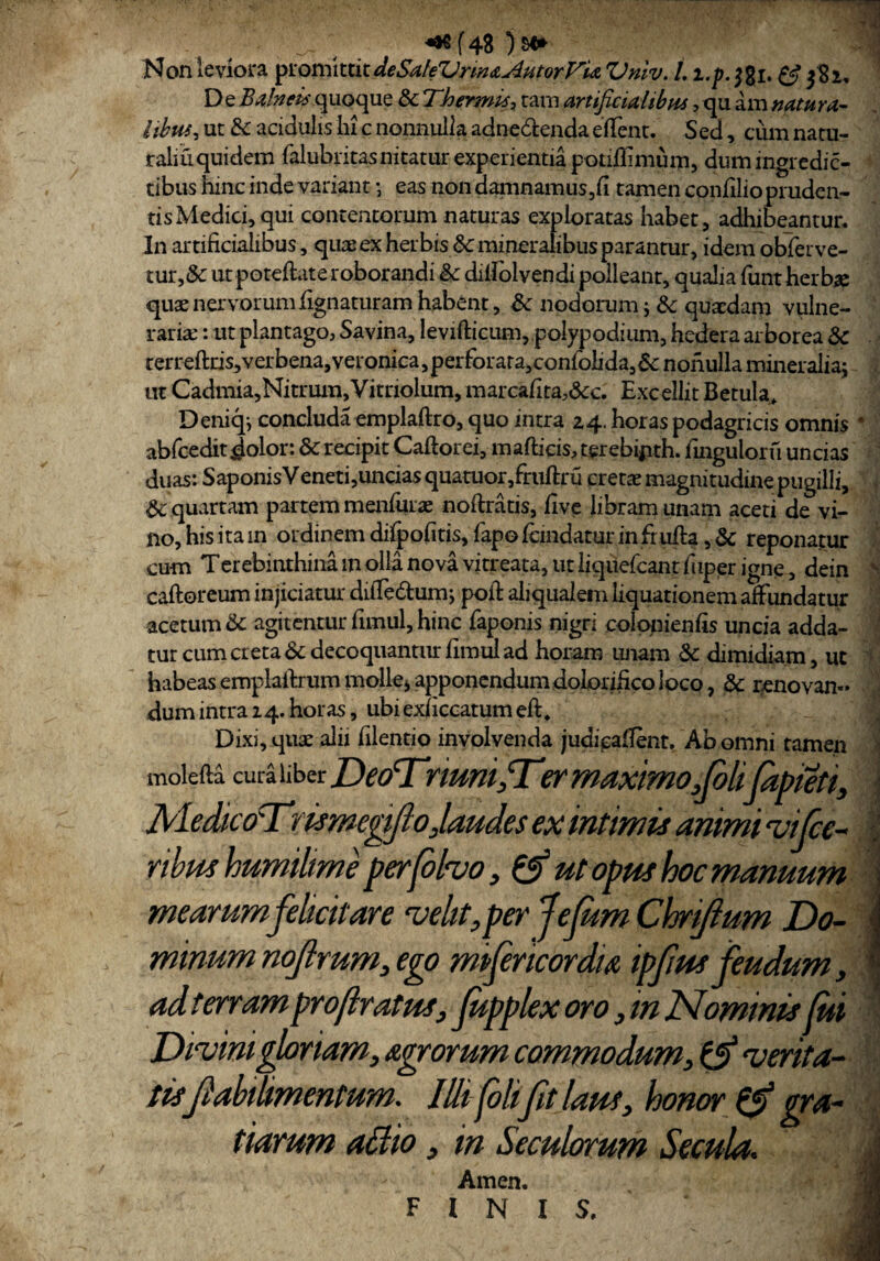 Non leviora promittix.deSaleVnruAutorVU Vniv. L i.p. jgi. & 382, D e Balneis quoque & Thermis, cam artificialibus, qu am natura¬ libus, ut & acidulis hi c nonnulla adne&enda effient. Sed, cum natu¬ rali u qui dem falubritas nitatur experientia potiflimum, dumingrcdic- tibus hinc inde variant; eas non damnamus,fi tamen confilio pruden¬ tis Medici, qui contentorum naturas exploratas habet, adhibeantur. In artificialibus, quos ex herbis &c mineralibus parantur, idem oblerve— tur,& utpoteftateroborandi & dilfolvendi polleant, qualia funt herbae quae nervorum lignaturam habent, 8c nodorum; &: quaedam vulne¬ raria: : ut plantago, Savina, levifticum, polypodium, hedera arborea & rerreftris^verbena, veronica, perforata, confoiida, 6c nonulla mineralia; ut Cadmia,Nitrum,Vitnolum, marcafitaAc. Excellit Betula, Deniq; concluda emplaftro, quo intra 24. horas podagricis omnis * abfceditiolor: & recipit Caftorei, mafticis,terebijith. ftnguloru uncias duas: SaponisVeneti,uncias quatuor,fruftru cretae magnitudine pugilli, & quartam partem menfiuas noftratis, live libram unam aceti de vi¬ no, his ita in ordinem difpofitis, fapo Icmdatur in fr ulla, & reponatur cum Terebinthina m olla nova vitreata, ut liquefcant fiiper igne, dein v caftoreum injiciatur diffie&um; poli aliqualem liquationem affundatur acetum & agitentur fimul, hinc faponis nigri colonienfis uncia adda¬ tur cum creta & decoquantur fimul ad horam unam & dimidiam, ut habeas emplaftrum molle* apponendum dolorifico loco, & renovan¬ dum intra 14. horas, ubi exficcatum eft. Dixi, quse alii iilentio involvenda judieafient. Ab omni tamen molefta c uia ii b er riuni, Tsr maximo,Jolilapieti, AledicoTmmegifto,laudes ex intimis anrnn vifce- I ribus humilim e perfolvo, & ut opus hoc manuum \ mearum felicitare velit, per JeJum Chrijium Do- \ minum nojlrum, ego mpfencordu ipfusfeudum, adterram projlratus, Jupplex oro, in Nominis fui Divini gloriam, agrorum commodum, & verita¬ tisfabilmentum. Illifolifit laus, honor & gra¬ tiarum allio, in Se culorum Secula. Amen. FINIS,