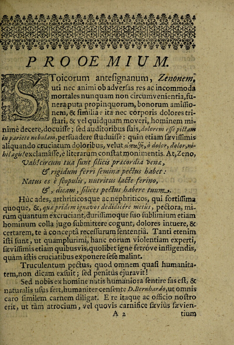 Toicorum antefignanum, Zenonenf, uti nec animi obadverfas res ac incommoda ^ mortales nunquam non circumvenientia,fii- ^ neraputa propinquorum, bonorum amiflio- nem, 6c fimilia: ita nec corporis dolores tri- ftari, vel quidquam moveri, hominem mi¬ nime decere,do cuiffe; fed auditoribus fuis,dolorem effepiftam in pariete «^/te^perfaadere ftuduifle: quin etiam famflimis aliquando cruciatum doloribus, velut dTmffi, o dolor, doloryni~ hilagislexchmkffe,? literarum conflat monimentis. At,Zeno, Vah!'circum tua funt filicispr&cordia Cena, rigidum ferri femina peditu habet: Natus es e fc opulis > nutritus ladle ferino> , dicam, filices pedtus habere tuums* Huc ades, arthriticosque ac nephriticos, qui fortiflima quoque, St, qua pridem ignavos dedidicere metus, pe flora, mi¬ rum quantum excruciant,duriffimoque fuo fublimium etiam hominum colla jugo fubmittere cogunt, dolores intuere, 8c certarem, te a concepta receffurumfententia. Tanti etenim ifti funt, ut quamplurimi, hanc eorum violentiam experti, fseviflimis etiam quibusvis,quolibet igne ferrove infligendis, quam illis cruciatibus exponere fele-malint. Truculentum peflus, quod omnem quafi humanitas tem,non dicam exluit; fed penitus ejuravit ! . Sed nobis ex homine natis humaniora fentire fas eft, 8c naturalis ufus fert,humaniter cenfente D.Bewhardoyut omnis caro limilem carnem diligat. E re itaque ac officio noftro erit, ut tam atrocium, vel quovis carnifice feyius fevien- A z tium