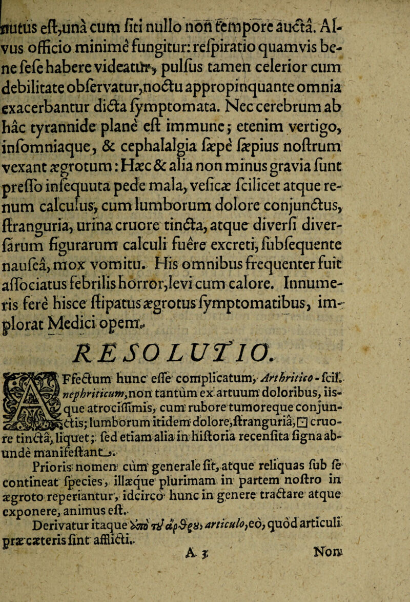 nutus eft,una cum fici nullo non tempore aucta. Al¬ vus officio minime fungitur: reipiratio quamvis be¬ ne fele habere videatiir, pulfiis tamen celerior cum debilitate obfervatur,no£lu appropinquante omnia exacerbantur didta fymptomata. Nec cerebrum ab hac tyrannide plane eft immune; etenim vertigo, infbmniaque, & cephalalgia fiepe fiepius noftrum vexant aegrotum: Haec & alia non minus gravia fune preflo infequuta pede mala, vefica: fcilicet atque re¬ num calculus-, cum lumborum dolore conjundtus, ffranguria, urina cruore tindla, atque diverfi diver- farum figurarum calculi fuere excreti, fubfequente naufea,mox vomitu. His omnibus frequenter fuit affociatus febrilis horror,levi cum calore. Innume¬ ris fere hisce fiipatusaegrotus fymptomatibus, im- o* RESOLUTIO. Ffeftum hunc efle complicatum, Arthritico - Icili nephriticum ,00x1 tantum ex’ artuum doloribus, iis- que atrociflimis, cum rubore tumoreque conjun- __dis; lumborum itidem dolore,ftranguria, □ cruo¬ re tindadlquet;: fed etiam alia in hiftoriarecenfitafigna ab¬ unde manifeftanti-5. Prioris-nomen cum generale fit, atque reliquas fub fe contineat fpecies, ilfeque plurimam in partem noftro in aegroto reperiantury idcirco1 hunc in genere tradare atque exponere, animus eft.- Derivatur itaque 'teri 7dctp&gX) articuloso, quod articuli praecuteris fint afflidi.. & 3; Non