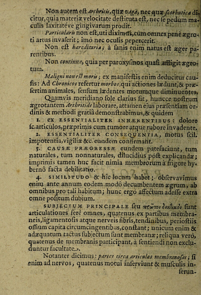 Non autem eft arthritis, qtias vjg4> nec quxfcorbutica dU eitur, quia materia velocitate deftituta eft, nec fe pedum ma¬ culis laxitateVe gingivarum prodit. Particulari* non eft,uti diximtB,cum omnes pene segro- ti artus invaferit; imo nec oculis pepercerit. Non eft hareditaria '7 a fanis enim natus eft xger pa: ren tibiis. ' ’ - ' ■■ ■ r ' Non continua,? quia per paroxyfmos quafi affligit aegro¬ tum. Maligni non e3mori* $ ex manifeftis enim deducitur cau- fis: Ad Chronicos refertur morbos}q\xi abiiones laedunt,St pr^- ftrtim animales, fenfum laedentes motumque diminuentes* Quamvis meridiano fole clarius fit, huncee npftrurh aegrotantem Arthritide laborare, attamen eius praefentiam or*» dinis & methodi gratia demonftrabimus,St quidem I- eX ESSENTIALITER IN H/ER ENTI E US : dolore fc.articulos,prxprimis cum tumore atque rubore invadente. 1. ESSENTIALITER CONSEQUENTIA, mbttiS fdl. Impotentia,vigiliae &c. eundem confomafit. $. CAusiE PRiEGREssiE eundem patefaciunt, tum naturales, tum nonnaturales, dilucidius poft explicanda; imprimis tamen huc facit nimia membrorum a frigore hv- berno faSa debilitatio, * i ^ 4» similitudo 6c hic locum^liabet; bbfervavimus enim ante annum eodem modo decumbentem agrum , ab omnibus pro tali habitum; hunc ergo affectum adefTe extra pmne pofitum dubium. SUBJECTUM PRINCIPALE feU TTgWTOV dsttk&QV ftmt articulationes fere omnes, quatenus ex partibus membra- neis,!igamentqfis atque nerveis fibris,tendimbus, perioftiis offuim capita circumcingentibus,cpnftant; unicum enim 8c adaequatum taftus fubje&um funt membranae;reliqua vero, quatenus de membranis participant, a fentiendinonexclu- duntur facultate^. Notanter dicimus; partes circa articulos membrano fas; fi mlm ad nervos, quatenus motui .inferviunt & mufculis in¬ fervui-