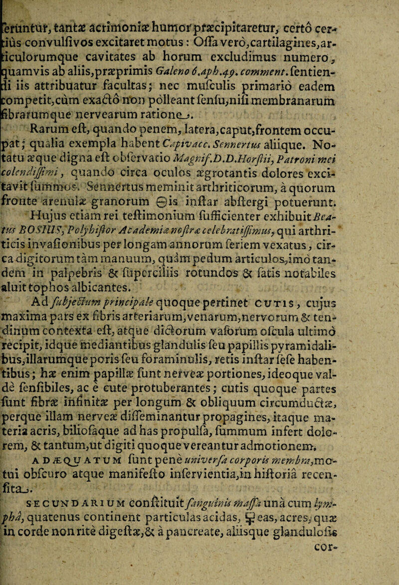 Uruntur, tantae acrimoniae humorprsecipitaretur, certo cer¬ tius convulfivos excitaret motus: Offa ver6,cartilagines,ar- ticulorumque cavitates ab horum excludimus numero, quamvis ab aliis,praeprimis Galeno 6.aph.^p. commentSentien- Ii iis attribuatur facultas; nec mufeuiis primario eadem competit,cum exaftorton polleant fenfu,nifi membranarum fibrarumque nervearum ratione_>. Rarum eft, quando penem, latera,caput,frontem occu¬ pat; qualia exempla habent Capivacc* Sennertus aliique. No¬ tatu seque digna eft obfervatio Magni/.D.D.Horftii, Patroni mei colendi/jimi, quando circa oculos aegrotantis dolores exci¬ tavit fummos* Sennertus meminit arthriticorum, a quorum frorite arenulae granorum ©is inffar abftergi potuerant. Hujus etiam rei teftimonium fufficienter exhibuit Bea¬ tus BOSim;Polfhiftor Academianofira celebratij/imm, qui arthri¬ ticis invafionibus per longam annorum feriem vexatus, cir¬ ca digitorum tam manuum, quam pedum articulos,imo tan¬ dem in palpebris 6t fliperciliis rotundos &. fatis notabiles aluit tophos albicantes. Ad /ubjedhm principale quoque pertinet cutis, cujus maiima pars ex fibris arteriarum, venarum,nervorum 8c ten¬ dinum contexta eff, atque diSorum vaforum ofcula ultimo recipit, idque mediantibus glandulis feu papillis pyramidaii- bus,illarumqueporis feu foraminalis, retis inffar fefe haben¬ tibus; hx enim papilla funt netvex portiones, ideoque val¬ de fenffbiles, ac e cute protuberantes; cutis quoque partes funt fibrae infinita per longam 6c obliquum circumductae, perque illam nerveg diffeminantur propagines, itaque ma¬ teria acris, bilicia que ad has propulfa, fiummum infert dolo¬ rem, 6c tantum,ut digiti quoque vereantur admotionem. a D jeqjj atum funt pene univer/a corporis membra,mo¬ tui obfcuro atque manifefto infervientia,inhiffom recen- fit&j. se cundarium conffitult /anguinis majfa una cum lym¬ pha, quatenus continent particulas acidas, eas, acres, quas in corde non rite digeft^,5c a pancreate, aliisque glanduloik cor-