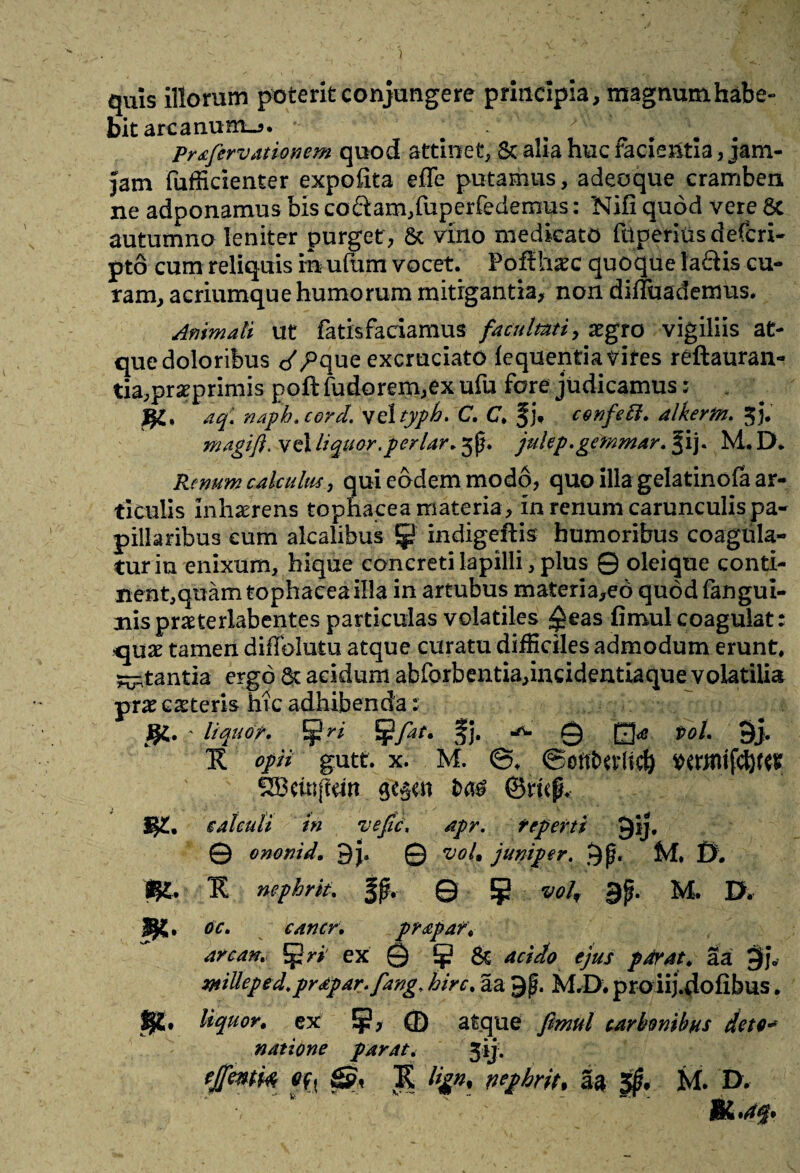 quis illorum poterit conjungere principia, magrmmhabe- bit arcanum.^, - j Prafervationcm quod attinet, & alia huc facientia, jam- Jam fufficienter expolita effe putamus, adeoque cramben ne adponamus bis coftam,fuperfedemus: Nifi quod vere 8c autumno leniter purget , St vino medicato fnperius defcri- pto cum reliquis m ulum vocet. Pofihaec quoque laftis cu¬ ram, acriumque humorum mitigantia, non difluademus. Animali ut fatisfaciamus facultati, aegro vigiliis at¬ que doloribus c^/Pque excruciato lequentia trites reftauran- tia,praeprimis poft fudorem,ex ufu fore judicamus: aq\ naph. cord. vel typh. C. C. §j. confett. alkerm. 3). magift. vel liquor .periar. 5p. julep.gcmmar. f ij. M. D. Renum calculus, qui eodem modo, quo illa gelatinofa ar¬ ticulis Inhaerens tophacea materia , in renum carunculis pa¬ pillaribus cum alcalibus !J? indigeftis humoribus coagula¬ tur iu enixum, hique concreti lapilli, plus 0 oleique conti¬ nent,quam tophacea illa in artubus materia,eo quod fangui- nispraeterlabentes particulas volatiles ^eas fimul coagulat quas tameri diffolutu atque curatu difficiles admodum erunt, ^tantia ergo St acidum abforbentia,incidentiaque volatilia prae ceteris hic adhibenda s ' liquor. Ifri Jj?fat. fj. 0 Q<e t>oL 9> R opii gutt. x. M. ©ottfctt-ltcb WttnifcfyftK £Bcmjldrt ©mp> W* calculi in vefic\ apr. reperti Qij. © ononid. © voL juniper. 9f* M, 0. $£. II nephrit. fp. © {p voh 9p* M. D. 9«. oc. cancr. pr&paf. arcan. ri ex © & acido ejus parat, aa 9?* milleped.prapar. fang. hirc. aa 9 g. M.D, proiij.dofibus, liquor, ex ¥, © atque carbonibus det e■<* natione parat. 3*j-