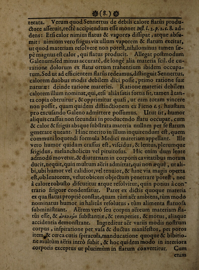 __@ terata. Verum quodSennertus de debili calore flatus produ- dore afleruit,re&e accipiendum efle monet Inft.L i.p. 2. c. 8. ad¬ dens : Etfi calor nimius flatus 8c vapore> diffipat, atque abfu- mit: nimiiimverofrigusvixullum vaporem & flatum excitat, ut quod materiam refolvere non poteft,nihilominus tamen fae- pe magnus eft calor, qui flatus producit. Allegat poftmodiun Galenum>fed minus accurate ,de longe alia materia fcil.de cu¬ ratione dolorum ex flatu ortum trahentium ibidem occupa- tum.Sed ut ad efficientem flatus redeamus,diftinguitSennertus, calorem duobus modis debilem dici pofle, primo ratione fuse naturae: deinde ratione materiei. Ratione materiei debilem calorem illum nominat,qui,etfi alias faris fortis fit, tamen d tan¬ ta copia obtruitur , & opprimitur quafi,ut eam totam vincere non poffit, quam quidem diftindionem ex Fieno c. 5. hauftam pro excufando Galeno admittere poflumus. Utut fit > humor aliquis crafliis non fecundas in producendo flatu occupat, cum & calor Sc frigus absque fubftrata materia nullnm per fe flatum generare queant. Hinc merito in illum inquirendum eft, quem communi loquendi formula Medici materiam appellant. Ille vero humor quidam crafliis eft, vifeidus, lentus, plerumque frigidus, melancholicus velpituitofiis. Hic enim dum lente admodu movetur,&diuturnam in corporis cavitatibus moram ducit,nequit,quin multum aeris admittat,qui non a?que, utali- bi,ubi humor vel calidior,veltenuior,8c hinc via magis operta eft,bblentorem, velutobicem obje&um penetrare poteft, nec d calorerohufto difeutitur atque refolvitur,quin potius acon trario frigore condenfafur. Patet ex ditftis quoque materia ex qua flatus proprie conftat,quam tum aer ambiens,tum modo nominatus humor inhalitus refolutus, tum alimenta flatuofa fubminiftrant. Aerem vero feu corpus aereum materiam fla¬ tus efle, S>C avct^o-yia. fubftantiae, & temperies, & motus, aliaque accidentia demonftrant. Ingredituraer variis modis noftrum corpus, infpiratione per vafa & du&us manifeftos, per poros item^coeca cutis fpiracula,manducatione quoque & bibitio- ne multum aeris intro fubit, & hoc quidem modo in interiora corporis exceptus ut plurimum in flatum convertitur. Cum enim