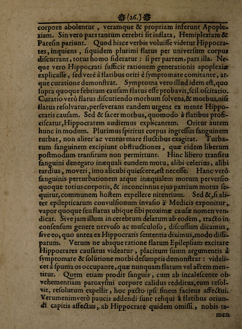 , _ _| corpore abolentur , veramque 8c propriam inferunt Apople¬ xiam. Sin vero pars tantum cerebri fit inflata, Hemiplexiam6c Parefin pariunt. Quod hisce verbis voluiffe videtur Hippocra^ tes,inquiens , fiquidem plurimi flatus per univerfum corpus difcurrant,totushomo fideratur : fi per partem» pars illa. Ne- que vero Hippocrati fufficit rationem generationis apoplexiae explicafle » fedvere a flatibus oriri e fymptomate comitante, at¬ que curatione demonftrat.. Symptoma vero illud idem eft,quo lupra quoque febrium caufam flatus efFeprobavit,fciLofcitatio; Curatio vero flatus difcutiendo morbum folvens,& morbus,nifr flatus refolvatur,perfeverans eandem urgent ex mente Hippo¬ cratis caufam. Sed &facer morbus, quomodo a flatibus profi- cifcatur,Hippocratem audiemus explicantem. Oritur autem hunc in modum. Plurimus fpiritus corpus ingreflus fanguinem turbat, non aliter ac ventus mare fluctibus exagitat. Turba¬ tum fanguinem excipiunt obftrudiones, quae eidem liberum poftmodum tranfitum non permittunt. Hinc libero tranfitu (anguini denegato inaequali eundem motu, alibi celerius, alibi tardius y moveri, imo alicubi quiefcere,eft necefle. Hancvero^ fanguinis perturbationem atque inaequalem motum per ver fio quoque totiuscorporis, & inconcinnus ejus partium motus fe— quirur, communem hoffem expellere nitentium; Sed &,fi ali¬ ter epilepticarum convulfionum invafio £ Medicis exponitur vapor quoque feu flatus ubique fibi proximae caufae nomen vem dicat. Sive jam illum in cerebrum delatum ah eodem, trado im confenfum genere nervofo acmufculofo, difcutfum dicamus,, five eo> quo antea ex Hippocratis fententia diximus,modo diflii. patum* Verum ne absque ratione flatum Epilepfiam excitare Hippocrates caufatus videatur, placitum fuum argumentis a? fymptomate & folutione morbidefumptis demonftrat: videli- ceta fpuma os occupante,quae nunquam flatum vel aerem men¬ titur. Quem etiam prodit (anguis, eum ab incalefcente ob> vehementiam paroxyfmi corpore calidus redditus,eum refol- vit, refolutum expellit, hoc pa&o ipfi finem faciens affe&ui.~~ Verumenimverb paucis addendi funr reliqui & flatibus oriun¬ di capitis, affedus ,, ab Hippocrate quidem omifli, , nobis ta* men