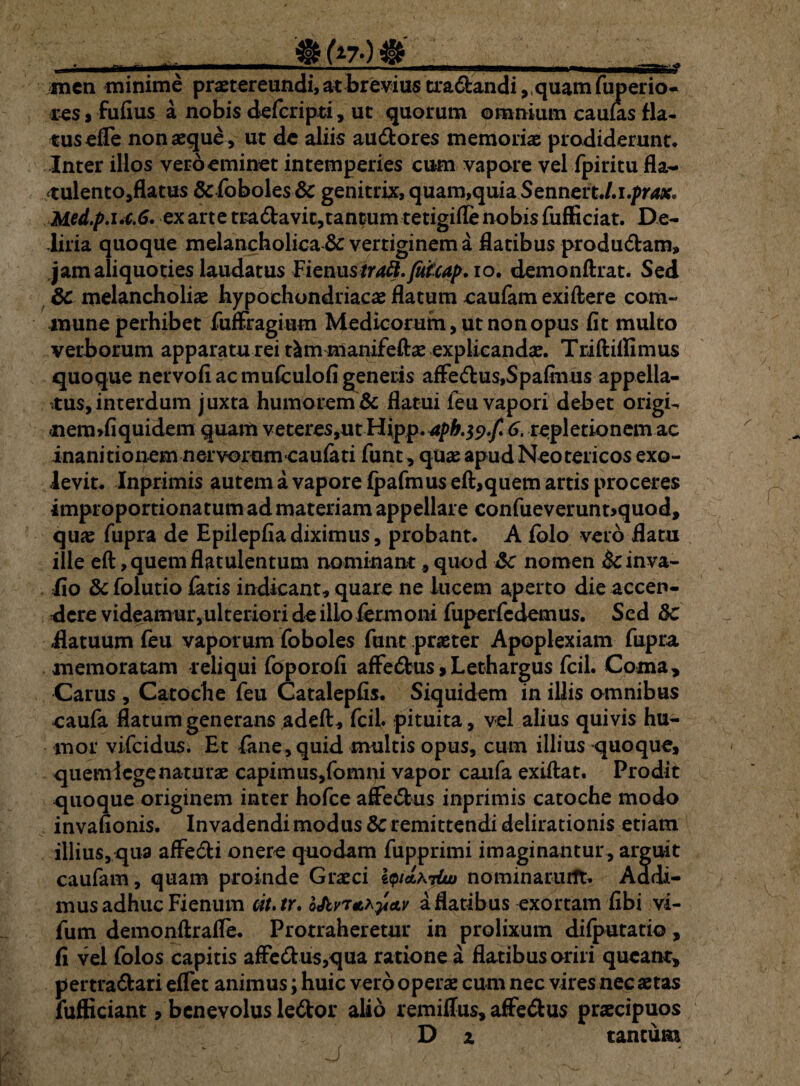 • -1»-———i * V- — *-1- ■ ■ rgiTrf men minime praetereundi, at brevius tra&andi ,,quam fuperio- res, fufius a nobis defcripti, ut quorum omnium caulas fla¬ tus ede nonaeque, ut de aliis au&ores memoris prodiderunt. Inter illos veroeminet intemperies cum vapore vel fpiritu fla- tulento,flatus &foboles & genitrix, quam,quia Sennert./.i.pr4x* Med.p.i.c.6. ex arte tradavit,tantum tetigifle nobis fufficiat. De¬ liria quoque melancholica & vertiginem a flatibus produdam, jam aliquoties laudatus Fienustraft.Jufcap, io. demonftrat. Sed Sc melancholiae hypochondriacae flatum caufam exiftere com¬ mune perhibet fuffragium Medicorum, ut non opus fit multo verborum apparatu rei t^mmanifeftae explicandae. Triftiifimus quoque nervofi ac muiculofi generis affedus,Spafinus appella¬ tus, interdum juxta humorem & flatui feu vapori debet origi- nermliquidem quam veteres,ut Hjpp.Jph.tf.f. 6. repletionem ac inanitionem nervorum caufati funt, quae apud Neotericos exo¬ levit. Inprimis autem a vapore fpafmusefl:,quem artis proceres improportiona tum ad materiam appellare confueverunt>quod, qus fupra de Epilepfia diximus, probant. A fblo vero flatu ille eft ,quemflatulentum nominant, quod nomen &inva- iio folutio fatis indicant, quare ne lucem aperto die accen¬ dere videamur,ulteriori de illo fermoni fuperfcdemus. Sed 8c Hatuum feu vaporum foboles funt praeter Apoplexiam fupra, memoratam reliqui foporofi affe£fcus>Lethargus fcil. Coma, Carus , Catoche feu Catalepfis. Siquidem in illis omnibus caufa flatum generans adeft, fcil. pituita, vel alius quivis hu¬ mor vifcidus. Et fane, quid multis opus, cum illius quoque, quem lege naturae capimus,fomni vapor caufa exiftat. Prodit quoque originem inter hofce affedus inprimis catoche modo invafionis. Invadendi modus & remittendi delirationis etiam illius, qua affeci i onere quodam fupprimi imaginantur, arguit caufam, quam proinde Graeci i<p/6tA7&> nominarunt. Addi¬ mus adhuc Fienum cit.tr. oJtvTmpav a flatibus exortam fibi vi- fum demonftrafle. Protraheretur in prolixum difputatio, fi vel folos capitis affedus,qua ratione a flatibus oriri queant, pertradari eflet animus; huic vero operae cum nec vires nec aetas fufficiant, benevolus ledor alio remiflus, affedus praecipuos D x tantum