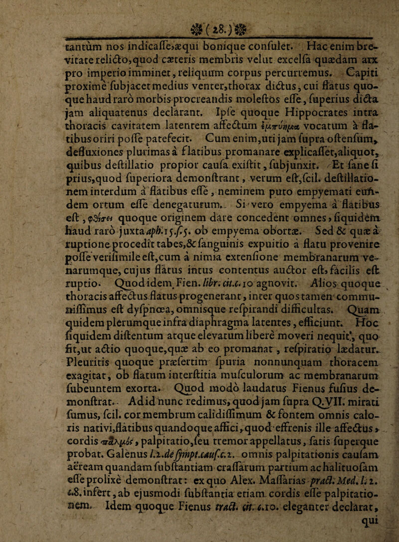 tantum nos indicaflejaequi bonique confulet. Hac enim bre¬ vitate relido, quod canteris membris velut excelfa quaedam arx pro imperio imminet , reliquum corpus percurremus. Capiti proxime fubjacetmedius venter,thorax didus,cui flatus quo¬ que haud raro morbis procreandis moleftos efle, fuperius dida jam aliquatenus declarant. Ipfe quoque Hippocrates intra thoracis cavitatem latentem affedum vocatum a fla¬ tibus oriri pofle patefecit. Cum enim,uti jam fupraoftenfum, defluxiones plurimas a flatibus.promanare explicaflet, aliquot, quibus deftillatio propior caufa.exiftit ,fub junxit. /Et dane (i prius,quod fuperiora demonftrant, verum eft,fcil. deftillatfo- nem interdum a flatibus efle, neminem puto empyemati euft- dem ortum efle denegaturum.. Si vero empyema a flatibus eft quoque originem dare concedent omnes,fiquiddn Haud raro juxtaapb.i$f$, ob empyema obortae. Sed & quae a. ruptione procedit tabes,&fanguinis expuitio a flatu provenire pofleverifimileefl:,cum a nimia extenfione membranarum ve¬ narumque, cujus flatus intus contentus audor eft»facilis efl ruptio. Quod idem, Fien. libri cit.c.io agnovit. Alios quoq ue thoracis affedus flatus progenerant, inter quostamen commu- niflimus eft dyfpnoea, omnisque refpirandi difficultas. Quam quidem plerumque infra diaphragma latentes, efficiunt. Hoc fiquidem diflentum atque elevatum libere moveri nequit*, quo fit,ut adio quoque,qute ab eo pro manat, refpiratio laedatur.- Pleuritis quoque praefertim fpuria nonnunquam thoracem exagitat, ob flatum interftitia mufculorum ac membranarum fubeuntem exorta. Quod modo laudatus Fienus fufius de- monftrat. - Adidnunc redimus, quod jam fupra QA^II. mirati fumus, fcil. cor membrum calidiflimum & fontem omnis calo¬ ris nativi,flatibus quandoque affici,-quodeffrenis ille affedus > cordis az&hyL&i palpitatio,feu tremor appellatus, fatis fapeique probat. Galenus llMJympt.cauf.c.i. omnis palpitationis caufam aeream quandamfiibftantiam craflarum partium achalituofam efle prolixe demonftrat: ex quo Alex. Maflarias pratt. Med. /. 2. &8,infert,ab ejusmodi fubftantia etiam, cordis efle palpitatio¬ nem. Idem quoque Fienus tufi» iit, c. 10. eleganter declarat, s  <lui