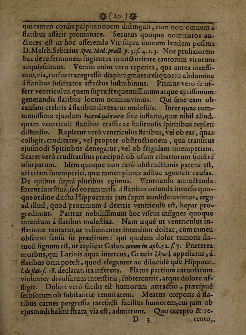 qui tamen cordis palpitationem diftinguit, cum non omnem ai flatibus aiTerit promanare. Secutus quoque nominatos au- dtores eft in hoc afferendo Vir fupra omnem laudem pofitus^ D.Melch.Sebizius Spec.Med.praft. p.3.7/4.*. 5. Nos prolixiorem hac de re fermonem fugientes in au&oritate tantorum virorum acquiefcimus. Verum enim vero repetita , qua antea incedi¬ mus,via,rurfus transgiefto diaphragmatejreliquosin abdomine a flatibus fufcitatos affedfcus luftra bimus. Primus vero fe of¬ fert ventriculus.quem fupra frequentiflimum atque aptiflimum' generandis flatibus locum nominavimus. Qui fane eam ob * caufam crebris a flatibus divexatur moleftiis. inter quas com» muniflima ejusdem X\jjx v&i/.a.vuKns fi ve inflatio,quae nihil aliud» • quam ventriculi flatibus craflis ac halituofis fpiritibus repleti diftenfio. Repletur vero ventriculus flatibus, vel ob eas, qnas colligit,cruditates, vel propter obftru&ionem , qua tranatus ejufmodi Spiritibus denegatur, vel ob frigidam intemperiem. Scatet vero cruditatibus praecipue ob ufum cibariorum flniftre ufurpatum. Idem quoque non raro obftru&rionis parens eft, uti etiam intemperiei, quae tamen plures adhuc agnolcit caufas. De quibus fupra pluribus egimus. Ventriculo annedlenda forent inteftina,fed eorum mala a flatibus oriundainverfo quo— queordine dudu Hippocratis jam fupra confideravimus, ergo ad illud, quod proximum a dextris ventriculo eft, hepar pro¬ gredimur. Patitur nobiliflimum hoc vifcus infignes quoque, interdum a flatibus moleftias. Nam asque ut ventriculus in¬ flatione tentatur,u.t vehementer interdum doleat, cum tamem obfcuro fenfu fit praeditum: qui quidem dolor tumoris fla— tuofi fignum eft, ut explicat Galen. comm in aph.fi. /! 7. Praeterea. morbus,qui Latinis aqua intercus, Graecis vfyco^ appellatur, a1 flatibus oriri poteft, quod eleganter ac diluddeipie Hippocr., Ideflat' f. 18. declarat, ita inferens. Flatus partium carnolarum. violenter divulfarum interftitia,fubtercurrit,atquedolore af- fligit. Dolori vero facilis eft humorum attra&io , praecipue; feroforum ob fubftantiae tenuitatem. Meatus corporis a fla¬ tibus carnes pergreffis rarefadi facilius humorem,cui jam ab cjusmodihalituftrata via eft» admittunt. Quo excepto & re- D 3 tento,,