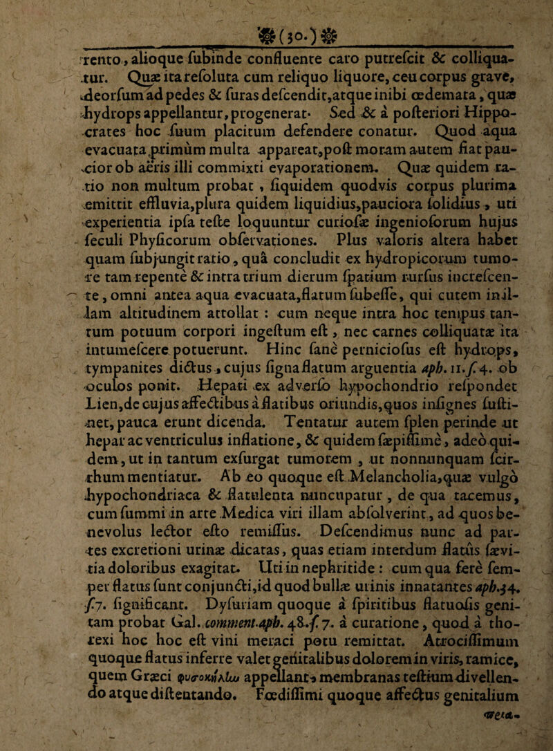 ___ u, —■' .. ■ —1 i t i i ... .. .. i « rento , alioque fubinde confluente cato putrefcit & colliqua- tur. Quae ita refoluta cum reliquo liquore, ceu corpus grave, udeorfum ad pedes & furas defcendit,atque inibi oedemata ,quae Jhydrops appellantur, progenerat* S-ed Sc a pofteriori Hippo¬ crates hoc iuum placitum defendere conatur. Quod aqua evacuatatprimum multa .appareat,poft moram autem fiat pau- vciorob aeris illi commixti evaporationem. Quae quidem ra¬ tio non multum probat , fiquidem quodvis corpus plurima emittit effluvia,plura quidem liquidius,pauciora {olidius , uti experientia ipfa tefte loquuntur curiofie ingenioforum hujus feculi Phyficorum obfervationes. Plus valoris altera habet quam fubjungit ratio, qu& concludit ex hydropicorum tumo¬ re tam repente &c intra trium dierum fpatium r-urfus increfcen- te,omni antea aqua evacuata,flatum fubefle, qui cutem in il¬ lam altitudinem attollat : cum neque intra hoc tempus tan¬ tum potuum corpori ingeftum eft , nec carnes coUiquatas ita intumefcere potuerunt. Hinc fane perniciofus eft hydrops, tympanites di£tus, cujus fignaflatum arguentia aph. 11./4. ob oculos ponit. Hepati ex adverib hypochondrio refporuiet Lien,de cujus aiFedibusaflatibus oriundis,quos infignes fufti- net, pauca erunt dicenda. Tentatur autem fplen perinde ut hepar ac ventriculus inflatione, & quidem faepifllme, adeo qui¬ dem, ut in tantum exfurgat tumorem , ut nonnunquam fcir- rhum mentiatur. Ab eo quoque eft Melancholia,quae vulgo .hypochondriaca &c flatulenta nuncupatur, de qua tacemus, cumfummiin arte Medica viri illam abfalverint , ad quos be¬ nevolus le&or efto remiflus. Defcendimus nunc ad par¬ tes excretioni urinas xUcaras, quas etiam interdum flatus (ivi- tia doloribus exagitat. Uti in nephritide : cum qua fere fem- per flatus funt conjun<fti,id quod bullae urinis innatantes aph.$4. /7. fignificant. Dyfuriam quoque a fpiritibus flatuolis geni¬ tam probat Gz\.,comwent.apb. +%■.{. 7« a curatione, quod a tho- texi hoc hoc eft vini meraci potu remittat. Atrociflimum quoque flatus inferte valet geditalibus doloremin viris, ramice, quem Graeci appellant'» membranas teftiumdivellen¬ do atque diftentando. Foediflimi quoque affe&us genitalium