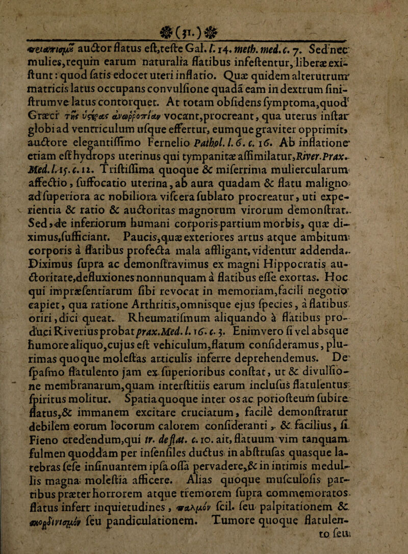 <%rzjLc&xioiM au (flor flatus eft,teflre Gal. l\ i4« tneth. med. c. y. Sednec mulies,requrn earum naturalia flatibus infeftentur, liberae exi- ftunt: quod fatis edocet uteri inflatio. Quae quidem alterutrum matricis latus occupans convuifione quada eam in dextrum fini- ftrumve latus contorquet. At totam obfidens fymptoma,quodf Graeci Avcappoirictv vocant,procreant, qua uterus indar globiad ventriculum ufque effertur, eumque graviter opprimit» amftore elegantiffimo Fernelio PatfaL l. 6. c. \6. Ab inflatione* etiam eff hydrops uterinus qui tympanitae aflimilamr,Riwr.Pr**:. , Med.lAf. 1.12. Trifliflima quoque &C miferrima muliercularum affe&io, fuffocatio uterina, ab aura quadam & flatu maligno; adfuperiora ac nobilioravifcerafublaro procreatur, uti expe¬ rientia & ratio & au&oritas magnorum virorum demon (Irat- Sed»de inferiorum humani corporis partium morbis, quae di- ximus,fufficianr. Paucis,q.uae exteriores artus atque ambitum* corporis a flatibus profe(5la mala affligant, videntur addenda.- Diximus fupra ac demonffravimus ex magni Hippocratis au¬ ctoritate,defluxiones nonnunquam a flatibus effe exortas. Hoc qui impraefentiarum fibi revocat in memoriam, faci Ii negotio' capiet, qua ratione Arthritis,omnisque ejus fpecies, a flatibus oriri,dici queat. Rheumatifmum aliquando b flatibus pro¬ duci RiveriusprobatpraxMed. L t6» c. $, Enimvero fi vel absque humore aliquo,cujus eft vehicuium,flatum confideramus, plu¬ rimas quoque moleflas articulis inferre deprehendemus. De* fpafmo flatulento jam ex fiiperioribus conflat, ut Se divulfio- ne membranarum,quam interftitiis earum inclufus flatulentus; fpiritus molitur. Spatia quoque inter os ac poriofteum fubire flatus,6c immanem excitare cruciatum, facile demonftratur debilem eorum locorum calorem confideranti8c facilius, fiu Fieno credendum,qui tr. deflat. & io. ait, flatuum vim tanquam fulmen quoddam per infenfiles duftus in abfttufas quasque la¬ tebras fefe infinuantem ipfa.ofla pervadere^ in intimis meduL- Iis magna-: moleftia afficere. Alias quoque mufcuFofis par¬ tibus prae ter horror em atque tremorem fupra commemoratos, flatus inferr inquietudines , fcil. feu palpitationem 8c. moftSivHqjLfo feu pandioulationem. Tumore quoque flatulen- to feu.