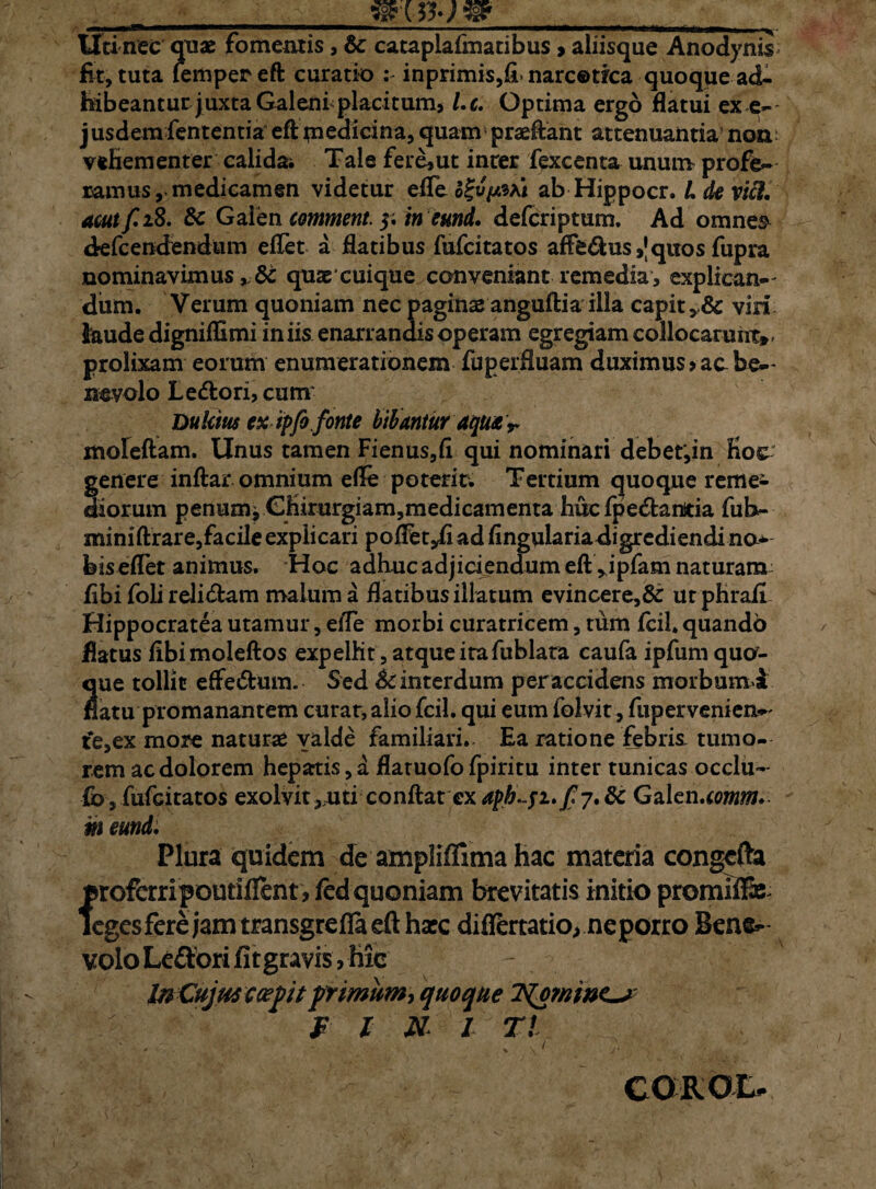 Uti nec quas fomentis , & cataplafmatibus > aliisque Anodynis* fit, tuta lemperefi curatio : inprimis,fi-narcotica quoque ad¬ hibeantur juxta Galeni placitum, l.c. Optima ergo flatui ex e-' jusdem fententia eft medicina, quam praeftaht attenuantia non; vehementer calida; Tale fere,ut inter fexcenta unum profe¬ ramus, medicamen videtur efleo£vV?Ai ab Hippocr. L de vici. acutf.18. Sc Gaien comment. 5. in eund, defcriptum. Ad omne*? drefcendendum eflet a flatibus fufcitatos affe&us ,'quos fupra nominavimus*& quae cuique conveniant remedia, explican-^ dum. Verum quoniam nec paginas anguftia illa capit vir! kude digniffimi iniis enarrandis operam egregiam collocarunt», prolixam eorum enumerationem fuperfluam duximus > ac be-- nevolo Lepori, cum Dukius ex ipfo fonte bibantur aqua T moleftam. Unus tamen Fienus,fi qui nominari debet',in Koc genere inftar omnium efle poterit; Tertium quoque reme* diorum penum* CKirurgiam,medicamenta huc fpe&anitia fub- minifirare,facile explicari pofletyfi ad Angularia digrediendi no* bis eflet animus. Hoc adhuc adjiciendum eft ripfam naturam fibi foli relidam malum a flatibus illatum evincere,& urphrafi Hippocratea utamur, efle morbi curatricem, tum fcil. quando flatus fibi moleftos expelht, atque ita fublata caufa ipfum qua¬ que tollit effe&um. Sed Sc interdum peraccidens morbumd natu promanantem curat, alio fcil. qui eum folvit, fupervenien»- t‘e,ex more naturas yalde familiari. Ea ratione febris tumo¬ rem ac dolorem hepatis, a flatuofo fpiritu inter tunicas occlu- fb, fufcitatos exolvit^uti confiat ex 7. & Gaien.comm. m eund. Plura quidem de ampliffima hac materia congcfta profcrripoutifient, jfed quoniam brevitatis initio promilfe legesferejamtransgreflaeft hxc diflertatio, ne porro Bene^ volo Lepori fitgravis j hic - InCujmc cepitprimum, quoque f l N* I T! CQROL»