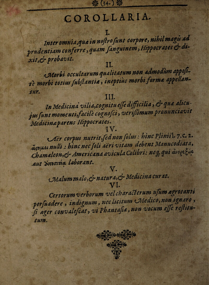 «#40« COROLLARIA- '-J0 ~ I. ,, . Inter omnia,qua in noftrofiunt corpore, nihil magis ad prudentiam conferre, quam fanguinem, Hippocrates&dt- xit,& probavit* - : 11«. * xMorhi occultarum qualitatum non admodum appofl- te morbi totius fubftantia, ineptius morbi forma appellan¬ tur'. IU. '■ In Medicina vilia,cognitu effedifficiUa, & qua alicu- jusfunt momentifacile cognofci, verifiimumprmuncuvit Medicinaparens Hippocrates^ i^Aer corpus nutrit fidnonfilus: hinc Pliniih 7«c* i* nullihinc nec [oli aerivitam debent Manucodiata, Chamaleony& Americana avicula Colibri: nequi Mt )(717tct> laborant. V. sjMdlummalo,&natur a,& Medicina curat. ' VI. Certorum verborum vel charalterum ufum agro tanti perfuadere, indignum, nec licitum CMedi co, non ignar o, fi ager convalefcat, vijhantafia, non vocum ejfe rejlitu• ium.»