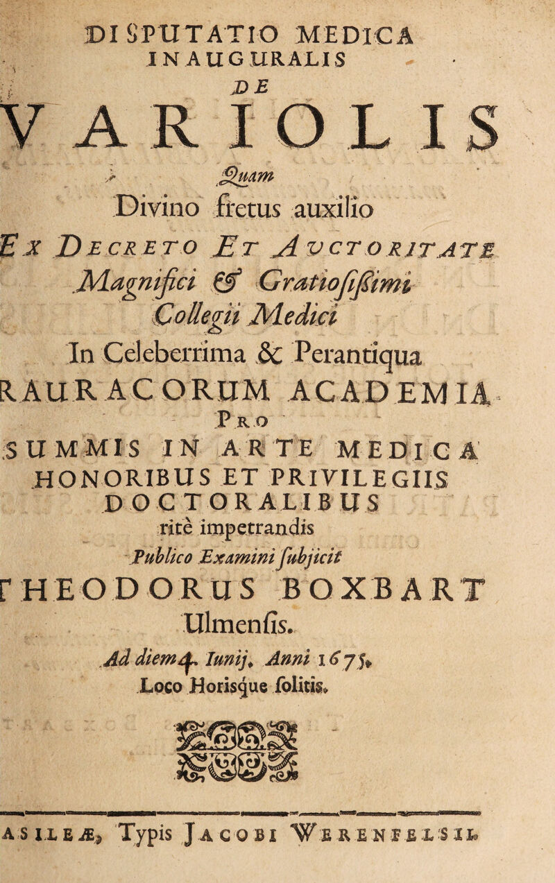 DI S P U T AT IO M E DIC A IN AUGURALIS V arFolis Divino fretus auxilio Ex Decreto Et Avctoritate JVLagnifici & Gratiofifimi Collegii Jldedia In Celeberrima &c Perantiqua EI A U R A C O RUM A CA D EM IA P R O ' SUMMIS IN ARTE MEDICA HONORIBUS ET PRIVILEGIIS D O C T O R ALI B US rite impetrandis Publico Examini fubjicit r H E O D O R U S B O X B A R T Ulmenfis. Ad diem^ lunij. Anni 16 75» Loco Horisgue .folitis» AS IX £ JE? Typis JaCOBI TfiRENIfiXSIfc