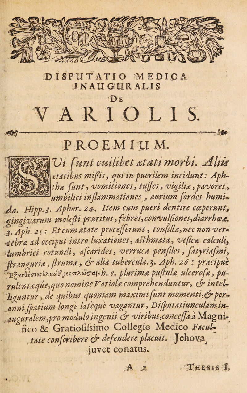 il N A II G rD E A LIS L I P R O E M I U M. Ut f <mt cuilibet atati morbi, jilm zt at ibus mi fis, qui 'in puerilem incidunt: Aph- tha funt, vomitiones, tujjesvigilia, pavores ? umbilici inflammationes , aurium for des humi- J#' Hipp.j. Aphor. 24, Item cum pueri dentire coeperunt•, gingivarum molefli pruritus , febres, convulfionesydiarrhoea* ' ,3 > Aph. 2$: Et cum at at e procejferunt, tonfilla, nec non ver* ^ occiput intro luxationes, aHhmata? ve fica calculi» ' lumbrici rotundi, afcarides, verruca penfiles, fatyriafmi (lr an guri a, {Irum a > & aha tubercula.3. Aph. : praciput '^civ^cniCiXKu^i^x^ctjih. e. plurimapujlula ulcerofa, pu¬ rulentaque,quo nomine Variola comprehenduntur, cf ligmtur ■> de quibus quoniam maximi funt momenti,& per~ anni $ Atium longe late que vagantur> Difputatiunculamin« , auguralem,pro modulo ingenii & viribus,concejfaa Magni¬ fico & Gratiofifsimo Collegio Medico Facul* tate confmbere & defendere placuit. Jehova^ juvet conatus. ;A ' ,T ;J3 E;S l;S T